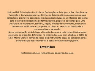 Unindo LDB, Orientações Curriculares, Declaração de Princípios sobre Liberdade de Expressão e  Convenção sobre os Direitos da Criança, afirmamos que uma escola competente promove o conhecimento das várias linguagens, se interessa por formar para o exercício da cidadania de forma positiva, prepara o educando para uma atuação mais responsável, solidária, alegre, fortalecida e autônoma, oportuniza demonstrar habilidades e competências diversas, exercita a criatividade, a comunicação e a expressão.Nossa preocupação será de levar a filosofia da escola a toda comunidade escolar, integrando as propostas defendidas no projeto da escola com a Rádio e o BLOG da Emef Morro Grande. Tornando nosso blog instrumento capaz de colaborar para a transformação dos sentimentos e pensamentos da cabeça jovem. Envolvidos: Professores, alunos, funcionários e parceiros da escola.