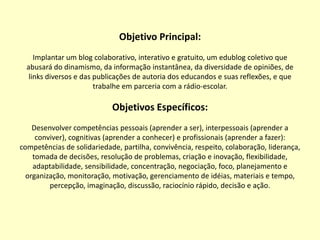 Objetivo Principal: Implantar um blog colaborativo, interativo e gratuito, um edublog coletivo que abusará do dinamismo, da informação instantânea, da diversidade de opiniões, de links diversos e das publicações de autoria dos educandos e suas reflexões, e que trabalhe em parceria com a rádio-escolar.  Objetivos Específicos: Desenvolver competências pessoais (aprender a ser), interpessoais (aprender a conviver), cognitivas (aprender a conhecer) e profissionais (aprender a fazer): competências de solidariedade, partilha, convivência, respeito, colaboração, liderança, tomada de decisões, resolução de problemas, criação e inovação, flexibilidade, adaptabilidade, sensibilidade, concentração, negociação, foco, planejamento e organização, monitoração, motivação, gerenciamento de idéias, materiais e tempo, percepção, imaginação, discussão, raciocínio rápido, decisão e ação.