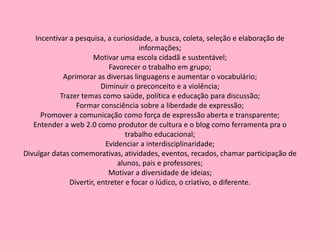 Incentivar a pesquisa, a curiosidade, a busca, coleta, seleção e elaboração de informações;Motivar uma escola cidadã e sustentável;Favorecer o trabalho em grupo;Aprimorar as diversas linguagens e aumentar o vocabulário;Diminuir o preconceito e a violência;Trazer temas como saúde, política e educação para discussão;Formar consciência sobre a liberdade de expressão;Promover a comunicação como força de expressão aberta e transparente;Entender a web 2.0 como produtor de cultura e o blog como ferramenta pra o trabalho educacional;Evidenciar a interdisciplinaridade;Divulgar datas comemorativas, atividades, eventos, recados, chamar participação de alunos, pais e professores;Motivar a diversidade de ideias;Divertir, entreter e focar o lúdico, o criativo, o diferente.