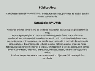 Público Alvo: Comunidade escolar => Professores, alunos, funcionários, parceiros da escola, pais de alunos, comunidade. Estratégias (PAUTA): Adotar as oficinas como forma de trabalho e capacitar os alunos para publicarem no blog;As postagens/edições e customização do Blog serão feitas por professores, colaboradores e alunos do Ensino Fundamental I e II, com intenção de haver uma interação maior entre os autores da escola, oportunizando o exercício da autonomia para os alunos, disponibilizando leituras rápidas, notícias, piadas, imagens, fotos, tabelas, espaço para comentários e críticas, um local com a cara da escola, com temas diversos abordados, enquetes, entrevistas, músicas, vídeos, em busca de agradar a todos;Atualizar frequentemente e manter o conteúdo objetivo e útil para o público escolhido. 