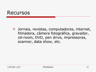 Recursos


          Jornais, revistas, computadores, internet,
           filmadora, câmera fotográfica, gravador,
           cd-room, DVD, pen drive, impressoras,
           scanner, data show, etc.




17/07/09 11:07           PTE/Nilópolis            11
 