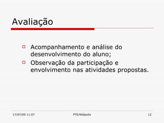 Avaliação

          Acompanhamento e análise do
           desenvolvimento do aluno;
          Observação da participação e
           envolvimento nas atividades propostas.




17/07/09 11:07          PTE/Nilópolis           12
 