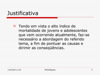 Justificativa

          Tendo em vista o alto índice de
           mortalidade de jovens e adolescentes
           que vem ocorrendo atualmente, faz-se
           necessário a abordagem do referido
           tema, a fim de pontuar as causas e
           dirimir as conseqüências.




17/07/09 11:07          PTE/Nilópolis             3
 