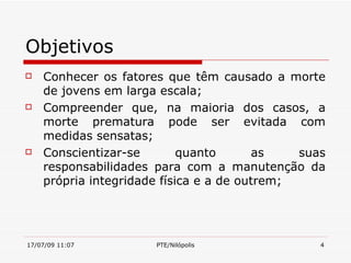 Objetivos
   Conhecer os fatores que têm causado a morte
    de jovens em larga escala;
   Compreender que, na maioria dos casos, a
    morte prematura pode ser evitada com
    medidas sensatas;
   Conscientizar-se        quanto      as    suas
    responsabilidades para com a manutenção da
    própria integridade física e a de outrem;




17/07/09 11:07        PTE/Nilópolis              4
 