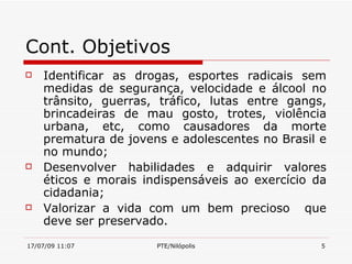 Cont. Objetivos
   Identificar as drogas, esportes radicais sem
    medidas de segurança, velocidade e álcool no
    trânsito, guerras, tráfico, lutas entre gangs,
    brincadeiras de mau gosto, trotes, violência
    urbana, etc, como causadores da morte
    prematura de jovens e adolescentes no Brasil e
    no mundo;
   Desenvolver habilidades e adquirir valores
    éticos e morais indispensáveis ao exercício da
    cidadania;
   Valorizar a vida com um bem precioso que
    deve ser preservado.
17/07/09 11:07        PTE/Nilópolis              5
 