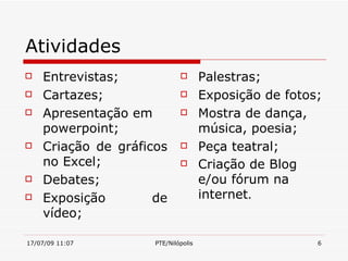 Atividades
   Entrevistas;                    Palestras;
   Cartazes;                       Exposição de fotos;
   Apresentação em                 Mostra de dança,
    powerpoint;                      música, poesia;
   Criação de gráficos             Peça teatral;
    no Excel;                       Criação de Blog
   Debates;                         e/ou fórum na
   Exposição        de              internet.
    vídeo;

17/07/09 11:07       PTE/Nilópolis                     6
 