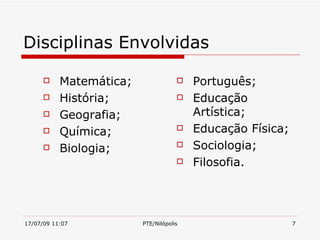 Disciplinas Envolvidas

          Matemática;                  Português;
          História;                    Educação
          Geografia;                    Artística;
          Química;                     Educação Física;
          Biologia;                    Sociologia;
                                        Filosofia.




17/07/09 11:07           PTE/Nilópolis                      7
 