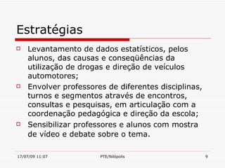 Estratégias
   Levantamento de dados estatísticos, pelos
    alunos, das causas e conseqüências da
    utilização de drogas e direção de veículos
    automotores;
   Envolver professores de diferentes disciplinas,
    turnos e segmentos através de encontros,
    consultas e pesquisas, em articulação com a
    coordenação pedagógica e direção da escola;
   Sensibilizar professores e alunos com mostra
    de vídeo e debate sobre o tema.

17/07/09 11:07         PTE/Nilópolis                  9
 