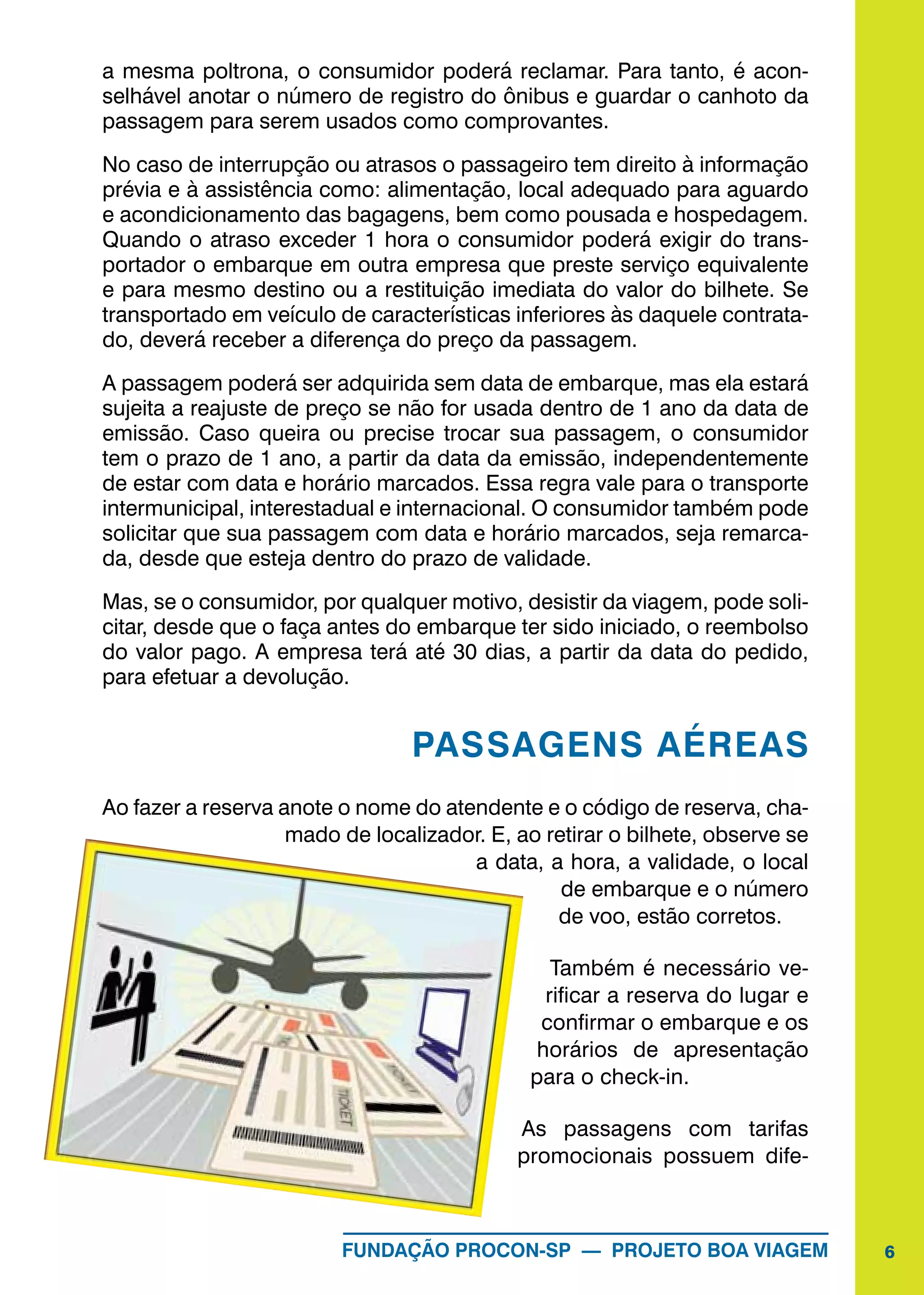 6FUNDAÇÃO PROCON-SP — PROJETO BOA VIAGEM
a mesma poltrona, o consumidor poderá reclamar. Para tanto, é acon-
selhável anotar o número de registro do ônibus e guardar o canhoto da
passagem para serem usados como comprovantes.
No caso de interrupção ou atrasos o passageiro tem direito à informação
prévia e à assistência como: alimentação, local adequado para aguardo
e acondicionamento das bagagens, bem como pousada e hospedagem.
Quando o atraso exceder 1 hora o consumidor poderá exigir do trans-
portador o embarque em outra empresa que preste serviço equivalente
e para mesmo destino ou a restituição imediata do valor do bilhete. Se
transportado em veículo de características inferiores às daquele contrata-
do, deverá receber a diferença do preço da passagem.
A passagem poderá ser adquirida sem data de embarque, mas ela estará
sujeita a reajuste de preço se não for usada dentro de 1 ano da data de
emissão. Caso queira ou precise trocar sua passagem, o consumidor
tem o prazo de 1 ano, a partir da data da emissão, independentemente
de estar com data e horário marcados. Essa regra vale para o transporte
intermunicipal, interestadual e internacional. O consumidor também pode
solicitar que sua passagem com data e horário marcados, seja remarca-
da, desde que esteja dentro do prazo de validade.
Mas, se o consumidor, por qualquer motivo, desistir da viagem, pode soli-
citar, desde que o faça antes do embarque ter sido iniciado, o reembolso
do valor pago. A empresa terá até 30 dias, a partir da data do pedido,
para efetuar a devolução.
PASSAGENS AÉREAS
Ao fazer a reserva anote o nome do atendente e o código de reserva, cha-
mado de localizador. E, ao retirar o bilhete, observe se
a data, a hora, a validade, o local
de embarque e o número
de voo, estão corretos.
Também é necessário ve-
rificar a reserva do lugar e
confirmar o embarque e os
horários de apresentação
para o check-in.
As passagens com tarifas
promocionais possuem dife-
 