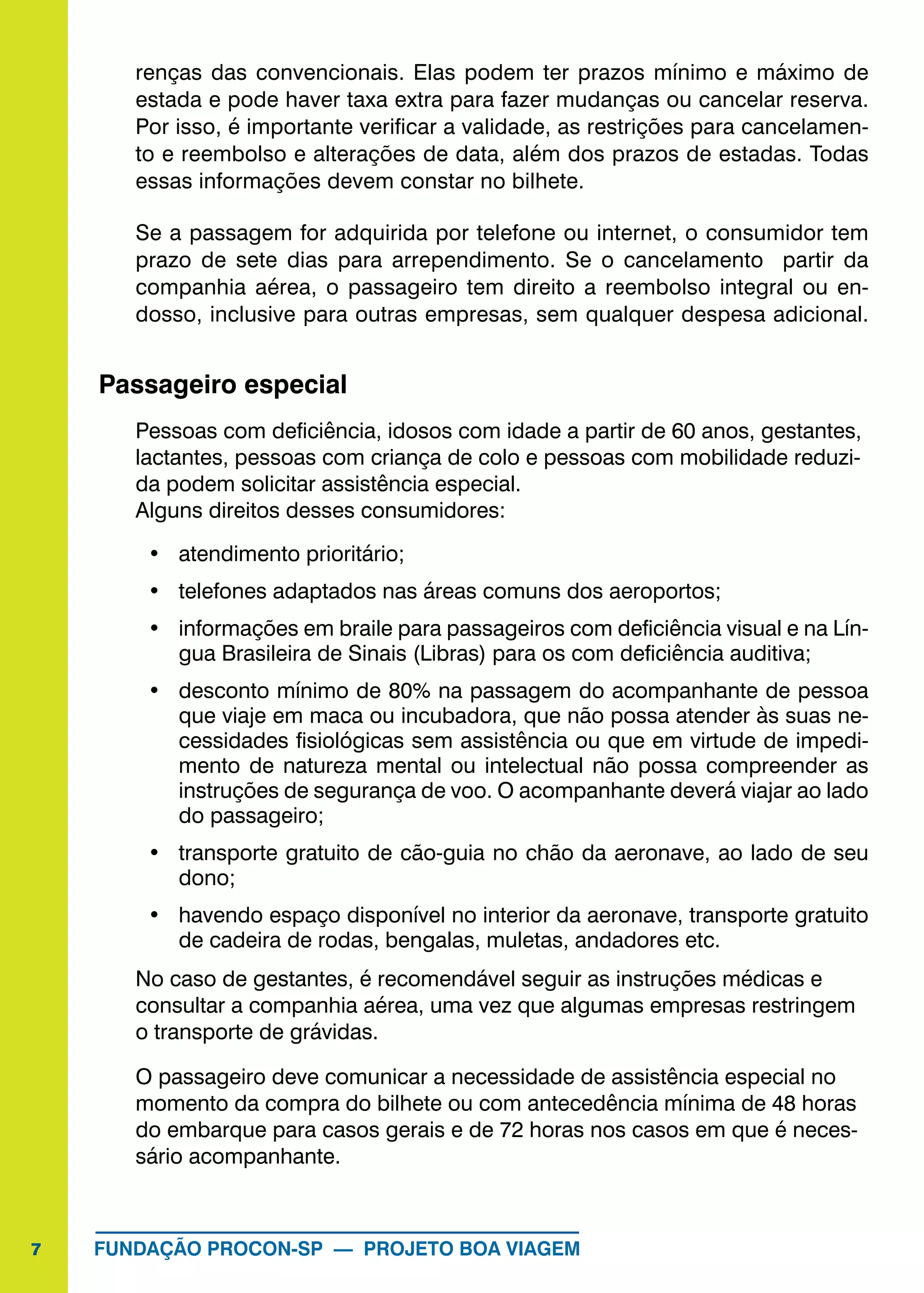 7 FUNDAÇÃO PROCON-SP — PROJETO BOA VIAGEM
renças das convencionais. Elas podem ter prazos mínimo e máximo de
estada e pode haver taxa extra para fazer mudanças ou cancelar reserva.
Por isso, é importante verificar a validade, as restrições para cancelamen-
to e reembolso e alterações de data, além dos prazos de estadas. Todas
essas informações devem constar no bilhete.
Se a passagem for adquirida por telefone ou internet, o consumidor tem
prazo de sete dias para arrependimento. Se o cancelamento partir da
companhia aérea, o passageiro tem direito a reembolso integral ou en-
dosso, inclusive para outras empresas, sem qualquer despesa adicional.
Passageiro especial
Pessoas com deficiência, idosos com idade a partir de 60 anos, gestantes,
lactantes, pessoas com criança de colo e pessoas com mobilidade reduzi-
da podem solicitar assistência especial.
Alguns direitos desses consumidores:
•	 atendimento prioritário;
•	 telefones adaptados nas áreas comuns dos aeroportos;
•	 informações em braile para passageiros com deficiência visual e na Lín-
gua Brasileira de Sinais (Libras) para os com deficiência auditiva;
•	 desconto mínimo de 80% na passagem do acompanhante de pessoa
que viaje em maca ou incubadora, que não possa atender às suas ne-
cessidades fisiológicas sem assistência ou que em virtude de impedi-
mento de natureza mental ou intelectual não possa compreender as
instruções de segurança de voo. O acompanhante deverá viajar ao lado
do passageiro;
•	 transporte gratuito de cão-guia no chão da aeronave, ao lado de seu
dono;
•	 havendo espaço disponível no interior da aeronave, transporte gratuito
de cadeira de rodas, bengalas, muletas, andadores etc.
No caso de gestantes, é recomendável seguir as instruções médicas e
consultar a companhia aérea, uma vez que algumas empresas restringem
o transporte de grávidas.
O passageiro deve comunicar a necessidade de assistência especial no
momento da compra do bilhete ou com antecedência mínima de 48 horas
do embarque para casos gerais e de 72 horas nos casos em que é neces-
sário acompanhante.
 