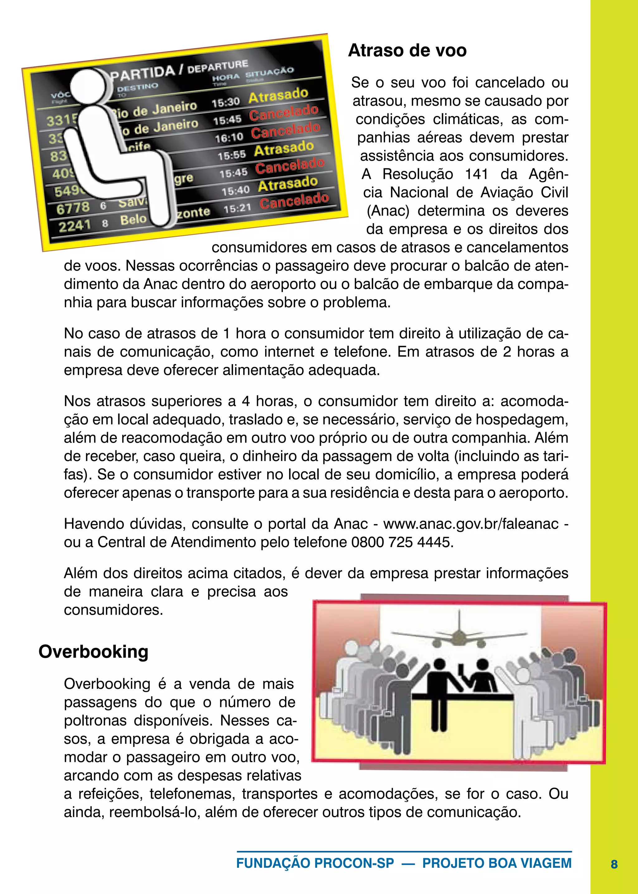 8FUNDAÇÃO PROCON-SP — PROJETO BOA VIAGEM
Atraso de voo
Se o seu voo foi cancelado ou
atrasou, mesmo se causado por
condições climáticas, as com-
panhias aéreas devem prestar
assistência aos consumidores.
A Resolução 141 da Agên-
cia Nacional de Aviação Civil
(Anac) determina os deveres
da empresa e os direitos dos
consumidores em casos de atrasos e cancelamentos
de voos. Nessas ocorrências o passageiro deve procurar o balcão de aten-
dimento da Anac dentro do aeroporto ou o balcão de embarque da compa-
nhia para buscar informações sobre o problema.
No caso de atrasos de 1 hora o consumidor tem direito à utilização de ca-
nais de comunicação, como internet e telefone. Em atrasos de 2 horas a
empresa deve oferecer alimentação adequada.
Nos atrasos superiores a 4 horas, o consumidor tem direito a: acomoda-
ção em local adequado, traslado e, se necessário, serviço de hospedagem,
além de reacomodação em outro voo próprio ou de outra companhia. Além
de receber, caso queira, o dinheiro da passagem de volta (incluindo as tari-
fas). Se o consumidor estiver no local de seu domicílio, a empresa poderá
oferecer apenas o transporte para a sua residência e desta para o aeroporto.
Havendo dúvidas, consulte o portal da Anac - www.anac.gov.br/faleanac -
ou a Central de Atendimento pelo telefone 0800 725 4445.
Além dos direitos acima citados, é dever da empresa prestar informações
de maneira clara e precisa aos
consumidores.
Overbooking
Overbooking é a venda de mais
passagens do que o número de
poltronas disponíveis. Nesses ca-
sos, a empresa é obrigada a aco-
modar o passageiro em outro voo,
arcando com as despesas relativas
a refeições, telefonemas, transportes e acomodações, se for o caso. Ou
ainda, reembolsá-lo, além de oferecer outros tipos de comunicação.
 