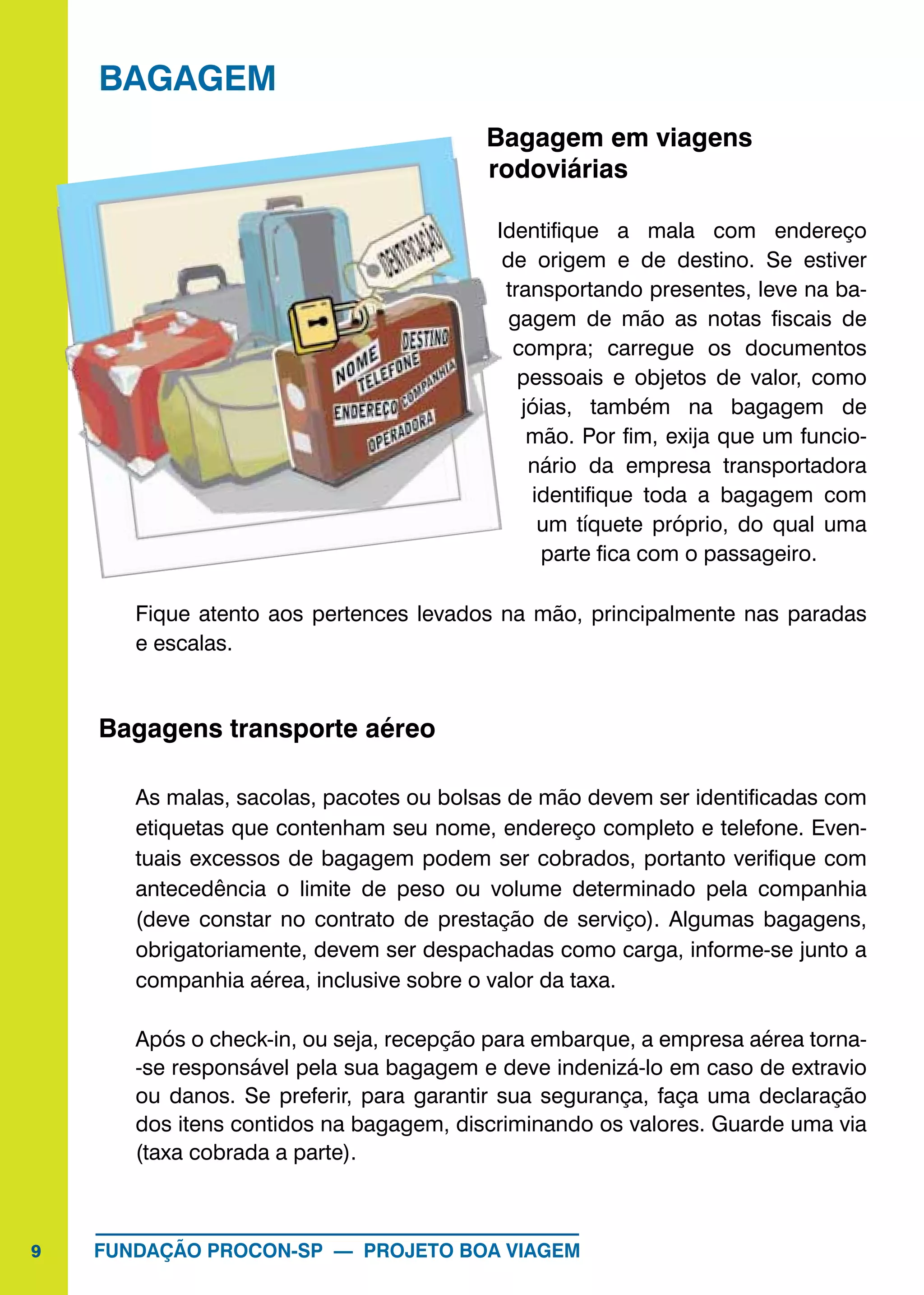 9 FUNDAÇÃO PROCON-SP — PROJETO BOA VIAGEM
BAGAGEM
Bagagem em viagens
rodoviárias
Identifique a mala com endereço
de origem e de destino. Se estiver
transportando presentes, leve na ba-
gagem de mão as notas fiscais de
compra; carregue os documentos
pessoais e objetos de valor, como
jóias, também na bagagem de
mão. Por fim, exija que um funcio-
nário da empresa transportadora
identifique toda a bagagem com
um tíquete próprio, do qual uma
parte fica com o passageiro.
Fique atento aos pertences levados na mão, principalmente nas paradas
e escalas.
Bagagens transporte aéreo
As malas, sacolas, pacotes ou bolsas de mão devem ser identificadas com
etiquetas que contenham seu nome, endereço completo e telefone. Even-
tuais excessos de bagagem podem ser cobrados, portanto verifique com
antecedência o limite de peso ou volume determinado pela companhia
(deve constar no contrato de prestação de serviço). Algumas bagagens,
obrigatoriamente, devem ser despachadas como carga, informe-se junto a
companhia aérea, inclusive sobre o valor da taxa.
Após o check-in, ou seja, recepção para embarque, a empresa aérea torna-
-se responsável pela sua bagagem e deve indenizá-lo em caso de extravio
ou danos. Se preferir, para garantir sua segurança, faça uma declaração
dos itens contidos na bagagem, discriminando os valores. Guarde uma via
(taxa cobrada a parte).
 