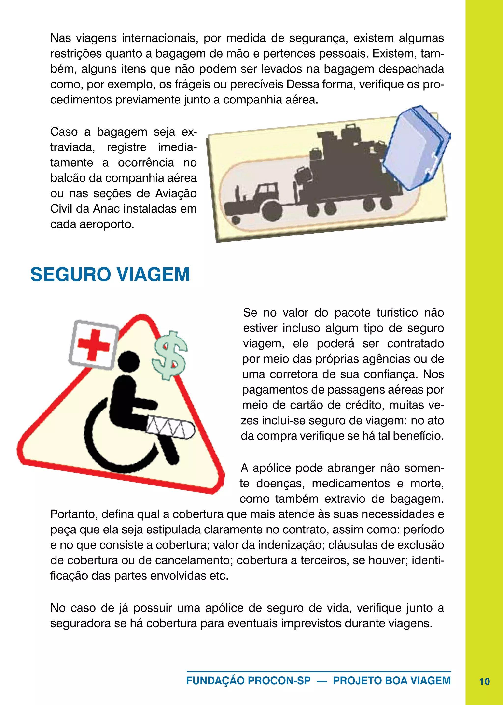 10FUNDAÇÃO PROCON-SP — PROJETO BOA VIAGEM
Nas viagens internacionais, por medida de segurança, existem algumas
restrições quanto a bagagem de mão e pertences pessoais. Existem, tam-
bém, alguns itens que não podem ser levados na bagagem despachada
como, por exemplo, os frágeis ou perecíveis Dessa forma, verifique os pro-
cedimentos previamente junto a companhia aérea.
Caso a bagagem seja ex-
traviada, registre imedia-
tamente a ocorrência no
balcão da companhia aérea
ou nas seções de Aviação
Civil da Anac instaladas em
cada aeroporto.
SEGURO VIAGEM
Se no valor do pacote turístico não
estiver incluso algum tipo de seguro
viagem, ele poderá ser contratado
por meio das próprias agências ou de
uma corretora de sua confiança. Nos
pagamentos de passagens aéreas por
meio de cartão de crédito, muitas ve-
zes inclui-se seguro de viagem: no ato
da compra verifique se há tal benefício.
A apólice pode abranger não somen-
te doenças, medicamentos e morte,
como também extravio de bagagem.
Portanto, defina qual a cobertura que mais atende às suas necessidades e
peça que ela seja estipulada claramente no contrato, assim como: período
e no que consiste a cobertura; valor da indenização; cláusulas de exclusão
de cobertura ou de cancelamento; cobertura a terceiros, se houver; identi-
ficação das partes envolvidas etc.
No caso de já possuir uma apólice de seguro de vida, verifique junto a
seguradora se há cobertura para eventuais imprevistos durante viagens.
 