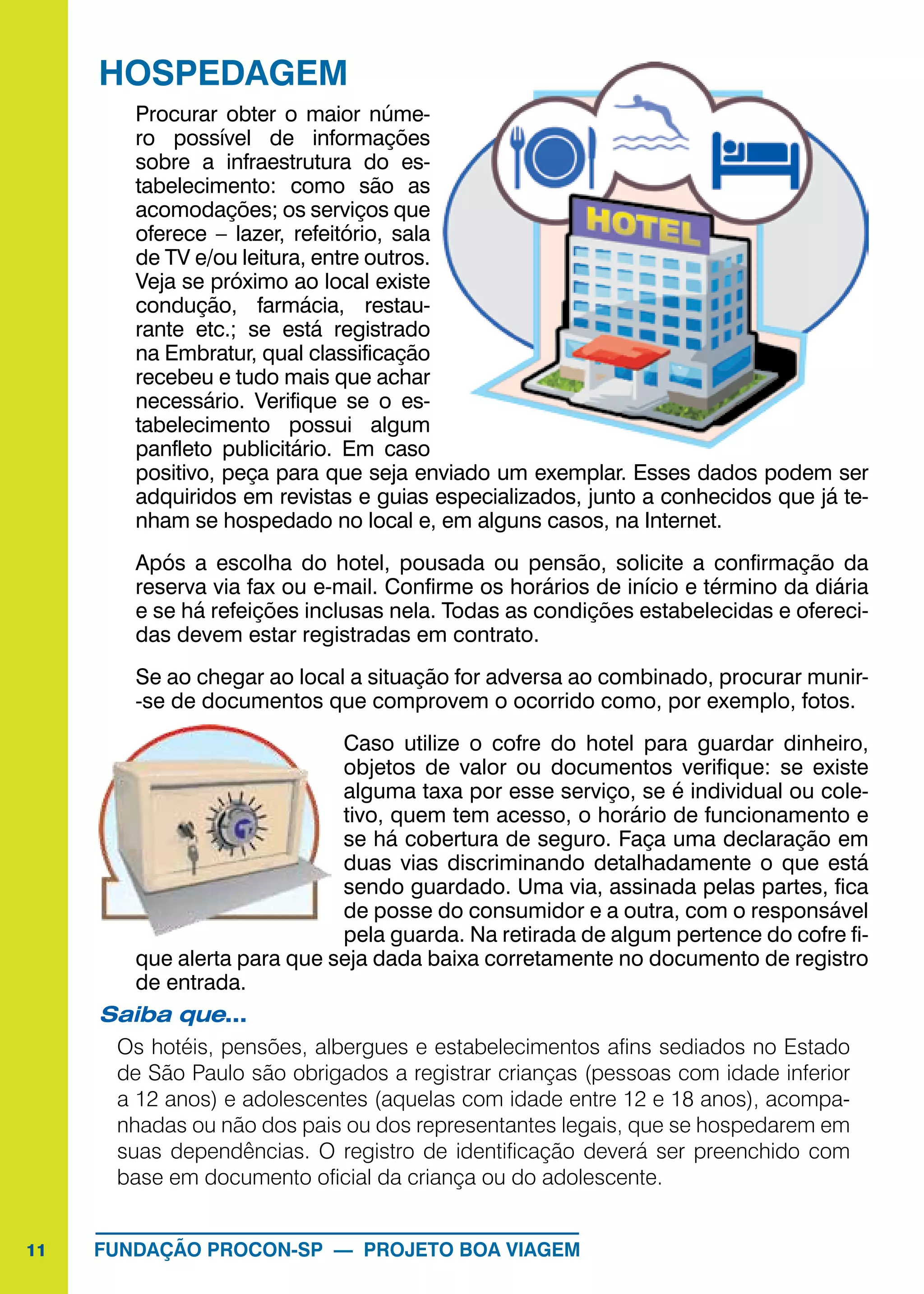 11 FUNDAÇÃO PROCON-SP — PROJETO BOA VIAGEM
HOSPEDAGEM
Procurar obter o maior núme-
ro possível de informações
sobre a infraestrutura do es-
tabelecimento: como são as
acomodações; os serviços que
oferece – lazer, refeitório, sala
de TV e/ou leitura, entre outros.
Veja se próximo ao local existe
condução, farmácia, restau-
rante etc.; se está registrado
na Embratur, qual classificação
recebeu e tudo mais que achar
necessário. Verifique se o es-
tabelecimento possui algum
panfleto publicitário. Em caso
positivo, peça para que seja enviado um exemplar. Esses dados podem ser
adquiridos em revistas e guias especializados, junto a conhecidos que já te-
nham se hospedado no local e, em alguns casos, na Internet.
Após a escolha do hotel, pousada ou pensão, solicite a confirmação da
reserva via fax ou e-mail. Confirme os horários de início e término da diária
e se há refeições inclusas nela. Todas as condições estabelecidas e ofereci-
das devem estar registradas em contrato.
Se ao chegar ao local a situação for adversa ao combinado, procurar munir-
-se de documentos que comprovem o ocorrido como, por exemplo, fotos.
Caso utilize o cofre do hotel para guardar dinheiro,
objetos de valor ou documentos verifique: se existe
alguma taxa por esse serviço, se é individual ou cole-
tivo, quem tem acesso, o horário de funcionamento e
se há cobertura de seguro. Faça uma declaração em
duas vias discriminando detalhadamente o que está
sendo guardado. Uma via, assinada pelas partes, fica
de posse do consumidor e a outra, com o responsável
pela guarda. Na retirada de algum pertence do cofre fi-
que alerta para que seja dada baixa corretamente no documento de registro
de entrada.
Saiba que...	
Os hotéis, pensões, albergues e estabelecimentos afins sediados no Estado
de São Paulo são obrigados a registrar crianças (pessoas com idade inferior
a 12 anos) e adolescentes (aquelas com idade entre 12 e 18 anos), acompa-
nhadas ou não dos pais ou dos representantes legais, que se hospedarem em
suas dependências. O registro de identificação deverá ser preenchido com
base em documento oficial da criança ou do adolescente.
 