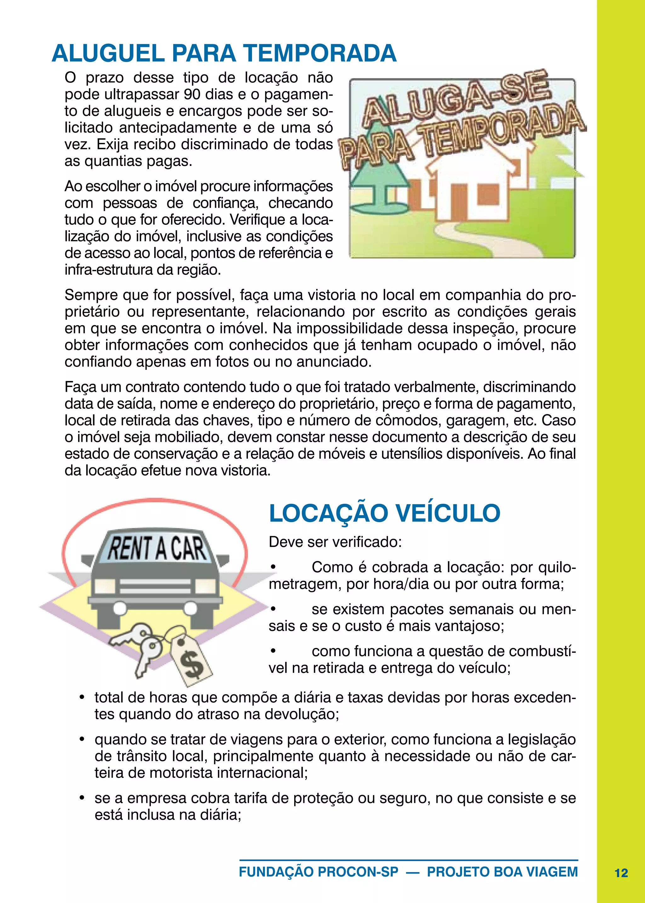12FUNDAÇÃO PROCON-SP — PROJETO BOA VIAGEM
ALUGUEL PARA TEMPORADA
O prazo desse tipo de locação não
pode ultrapassar 90 dias e o pagamen-
to de alugueis e encargos pode ser so-
licitado antecipadamente e de uma só
vez. Exija recibo discriminado de todas
as quantias pagas.
Ao escolher o imóvel procure informações
com pessoas de confiança, checando
tudo o que for oferecido. Verifique a loca-
lização do imóvel, inclusive as condições
de acesso ao local, pontos de referência e
infra-estrutura da região.
Sempre que for possível, faça uma vistoria no local em companhia do pro-
prietário ou representante, relacionando por escrito as condições gerais
em que se encontra o imóvel. Na impossibilidade dessa inspeção, procure
obter informações com conhecidos que já tenham ocupado o imóvel, não
confiando apenas em fotos ou no anunciado.
Faça um contrato contendo tudo o que foi tratado verbalmente, discriminando
data de saída, nome e endereço do proprietário, preço e forma de pagamento,
local de retirada das chaves, tipo e número de cômodos, garagem, etc. Caso
o imóvel seja mobiliado, devem constar nesse documento a descrição de seu
estado de conservação e a relação de móveis e utensílios disponíveis. Ao final
da locação efetue nova vistoria.
LOCAÇÃO VEÍCULO
Deve ser verificado:
•	 Como é cobrada a locação: por quilo-
metragem, por hora/dia ou por outra forma;
•	 se existem pacotes semanais ou men-
sais e se o custo é mais vantajoso;
•	 como funciona a questão de combustí-
vel na retirada e entrega do veículo;
•	 total de horas que compõe a diária e taxas devidas por horas exceden-
tes quando do atraso na devolução;
•	 quando se tratar de viagens para o exterior, como funciona a legislação
de trânsito local, principalmente quanto à necessidade ou não de car-
teira de motorista internacional;
•	 se a empresa cobra tarifa de proteção ou seguro, no que consiste e se
está inclusa na diária;
 