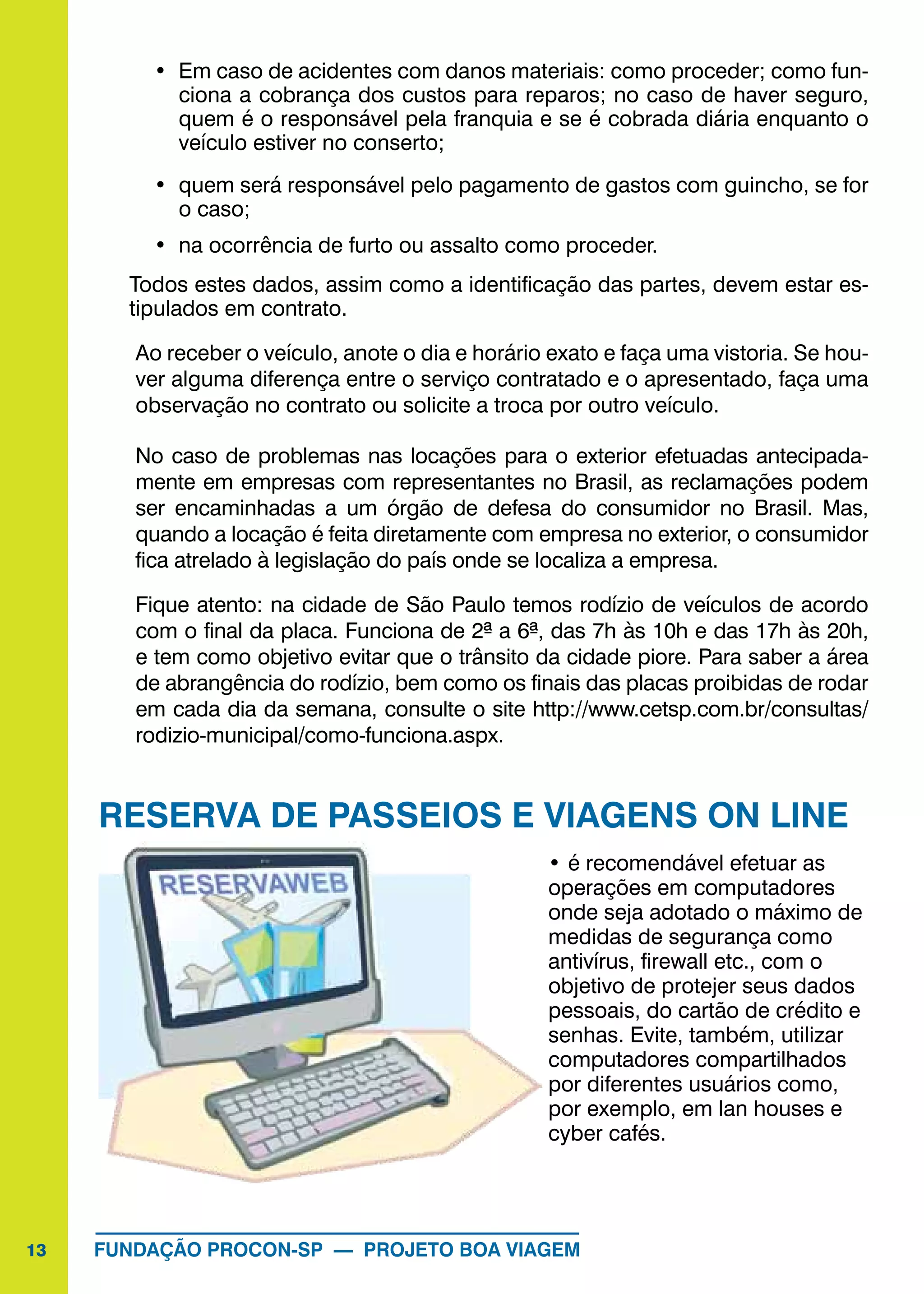 13 FUNDAÇÃO PROCON-SP — PROJETO BOA VIAGEM
•	 Em caso de acidentes com danos materiais: como proceder; como fun-
ciona a cobrança dos custos para reparos; no caso de haver seguro,
quem é o responsável pela franquia e se é cobrada diária enquanto o
veículo estiver no conserto;
•	 quem será responsável pelo pagamento de gastos com guincho, se for
o caso;
•	 na ocorrência de furto ou assalto como proceder.
Todos estes dados, assim como a identificação das partes, devem estar es-
tipulados em contrato.
Ao receber o veículo, anote o dia e horário exato e faça uma vistoria. Se hou-
ver alguma diferença entre o serviço contratado e o apresentado, faça uma
observação no contrato ou solicite a troca por outro veículo.
No caso de problemas nas locações para o exterior efetuadas antecipada-
mente em empresas com representantes no Brasil, as reclamações podem
ser encaminhadas a um órgão de defesa do consumidor no Brasil. Mas,
quando a locação é feita diretamente com empresa no exterior, o consumidor
fica atrelado à legislação do país onde se localiza a empresa.
Fique atento: na cidade de São Paulo temos rodízio de veículos de acordo
com o final da placa. Funciona de 2ª a 6ª, das 7h às 10h e das 17h às 20h,
e tem como objetivo evitar que o trânsito da cidade piore. Para saber a área
de abrangência do rodízio, bem como os finais das placas proibidas de rodar
em cada dia da semana, consulte o site http://www.cetsp.com.br/consultas/
rodizio-municipal/como-funciona.aspx.
RESERVA DE PASSEIOS E VIAGENS ON LINE
•	é recomendável efetuar as
operações em computadores
onde seja adotado o máximo de
medidas de segurança como
antivírus, firewall etc., com o
objetivo de protejer seus dados
pessoais, do cartão de crédito e
senhas. Evite, também, utilizar
computadores compartilhados
por diferentes usuários como,
por exemplo, em lan houses e
cyber cafés.
 
