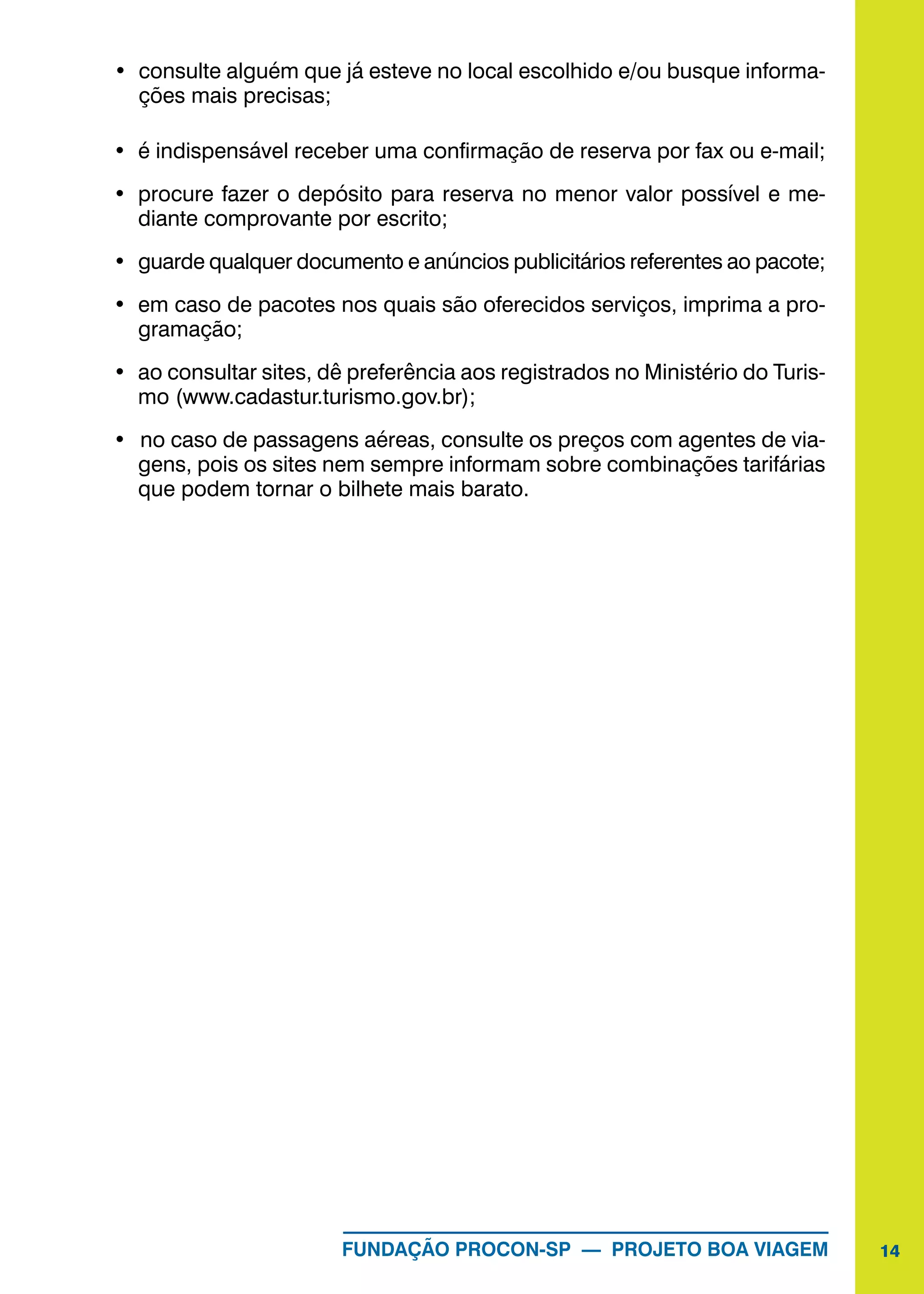 14FUNDAÇÃO PROCON-SP — PROJETO BOA VIAGEM
•	 consulte alguém que já esteve no local escolhido e/ou busque informa-
ções mais precisas;
•	 é indispensável receber uma confirmação de reserva por fax ou e-mail;
•	 procure fazer o depósito para reserva no menor valor possível e me-
diante comprovante por escrito;
•	 guarde qualquer documento e anúncios publicitários referentes ao pacote;
•	 em caso de pacotes nos quais são oferecidos serviços, imprima a pro-
gramação;
•	 ao consultar sites, dê preferência aos registrados no Ministério do Turis-
mo (www.cadastur.turismo.gov.br);
•	 	no caso de passagens aéreas, consulte os preços com agentes de via-
gens, pois os sites nem sempre informam sobre combinações tarifárias
que podem tornar o bilhete mais barato.
 