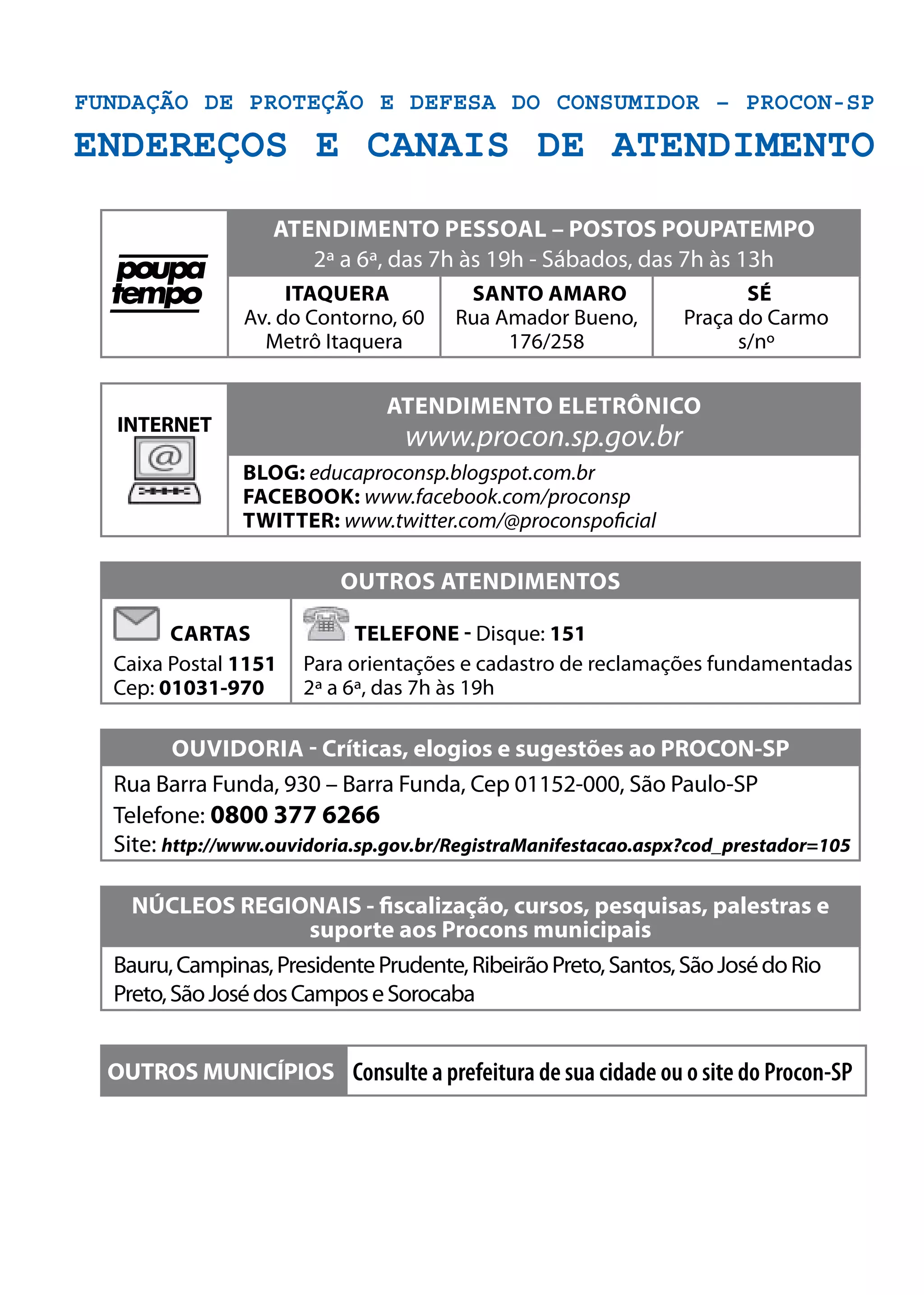 Fundação de Proteção e Defesa do Consumidor – Procon-SP
ENDEREÇOS E CANAIS DE ATENDIMENTO
atendimento pESSOal – POSTOS POUPATEMPO
2ª a 6ª, das 7h às 19h - Sábados, das 7h às 13h
Itaquera
Av. do Contorno, 60
Metrô Itaquera
Santo Amaro
Rua Amador Bueno,
176/258
Sé
Praça do Carmo
s/nº
INTERNET
atendimento ELETRÔNICO
www.procon.sp.gov.br
blog: educaproconsp.blogspot.com.br
facebook: www.facebook.com/proconsp
twitter: www.twitter.com/@proconspoficial
outros atendimentos
Cartas
Caixa Postal 1151
Cep: 01031-970
Telefone - Disque: 151
Para orientações e cadastro de reclamações fundamentadas
2ª a 6ª, das 7h às 19h
ouVIDORIA - Críticas, elogios e sugestões ao PROCON-SP
Rua Barra Funda, 930 – Barra Funda, Cep 01152-000, São Paulo-SP
Telefone: 0800 377 6266
Site: http://www.ouvidoria.sp.gov.br/RegistraManifestacao.aspx?cod_prestador=105
NÚCLEOS REGIONAIS - fiscalização, cursos, pesquisas, palestras e
suporte aos Procons municipais
Bauru,Campinas,PresidentePrudente,RibeirãoPreto,Santos,SãoJosédoRio
Preto,SãoJosédosCamposeSorocaba
OUTROS MUNICÍPIOS Consulte a prefeitura de sua cidade ou o site do Procon-SP
 