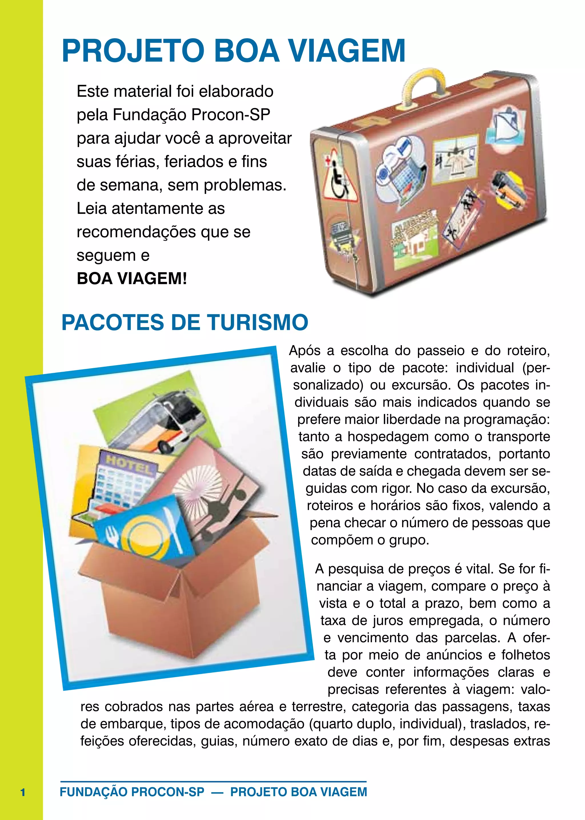 1 FUNDAÇÃO PROCON-SP — PROJETO BOA VIAGEM
PROJETO BOA VIAGEM
Este material foi elaborado
pela Fundação Procon-SP
para ajudar você a aproveitar
suas férias, feriados e fins
de semana, sem problemas.
Leia atentamente as
recomendações que se
seguem e
BOA VIAGEM!
PACOTES DE TURISMO
Após a escolha do passeio e do roteiro,
avalie o tipo de pacote: individual (per-
sonalizado) ou excursão. Os pacotes in-
dividuais são mais indicados quando se
prefere maior liberdade na programação:
tanto a hospedagem como o transporte
são previamente contratados, portanto
datas de saída e chegada devem ser se-
guidas com rigor. No caso da excursão,
roteiros e horários são fixos, valendo a
pena checar o número de pessoas que
compõem o grupo.
A pesquisa de preços é vital. Se for fi-
nanciar a viagem, compare o preço à
vista e o total a prazo, bem como a
taxa de juros empregada, o número
e vencimento das parcelas. A ofer-
ta por meio de anúncios e folhetos
deve conter informações claras e
precisas referentes à viagem: valo-
res cobrados nas partes aérea e terrestre, categoria das passagens, taxas
de embarque, tipos de acomodação (quarto duplo, individual), traslados, re-
feições oferecidas, guias, número exato de dias e, por fim, despesas extras
 