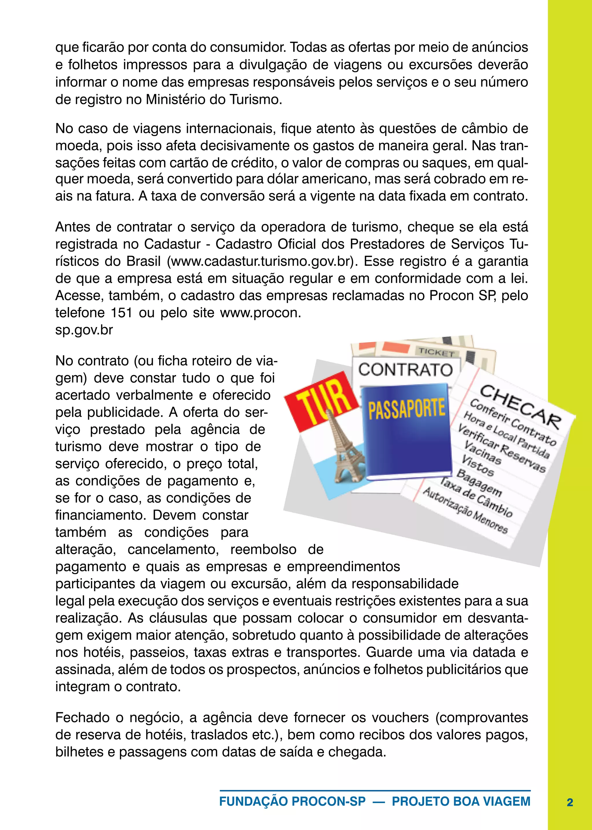 2FUNDAÇÃO PROCON-SP — PROJETO BOA VIAGEM
que ficarão por conta do consumidor. Todas as ofertas por meio de anúncios
e folhetos impressos para a divulgação de viagens ou excursões deverão
informar o nome das empresas responsáveis pelos serviços e o seu número
de registro no Ministério do Turismo.
No caso de viagens internacionais, fique atento às questões de câmbio de
moeda, pois isso afeta decisivamente os gastos de maneira geral. Nas tran-
sações feitas com cartão de crédito, o valor de compras ou saques, em qual-
quer moeda, será convertido para dólar americano, mas será cobrado em re-
ais na fatura. A taxa de conversão será a vigente na data fixada em contrato.
Antes de contratar o serviço da operadora de turismo, cheque se ela está
registrada no Cadastur - Cadastro Oficial dos Prestadores de Serviços Tu-
rísticos do Brasil (www.cadastur.turismo.gov.br). Esse registro é a garantia
de que a empresa está em situação regular e em conformidade com a lei.
Acesse, também, o cadastro das empresas reclamadas no Procon SP, pelo
telefone 151 ou pelo site www.procon.
sp.gov.br
No contrato (ou ficha roteiro de via-
gem) deve constar tudo o que foi
acertado verbalmente e oferecido
pela publicidade. A oferta do ser-
viço prestado pela agência de
turismo deve mostrar o tipo de
serviço oferecido, o preço total,
as condições de pagamento e,
se for o caso, as condições de
financiamento. Devem constar
também as condições para
alteração, cancelamento, reembolso de
pagamento e quais as empresas e empreendimentos
participantes da viagem ou excursão, além da responsabilidade
legal pela execução dos serviços e eventuais restrições existentes para a sua
realização. As cláusulas que possam colocar o consumidor em desvanta-
gem exigem maior atenção, sobretudo quanto à possibilidade de alterações
nos hotéis, passeios, taxas extras e transportes. Guarde uma via datada e
assinada, além de todos os prospectos, anúncios e folhetos publicitários que
integram o contrato.
Fechado o negócio, a agência deve fornecer os vouchers (comprovantes
de reserva de hotéis, traslados etc.), bem como recibos dos valores pagos,
bilhetes e passagens com datas de saída e chegada.
 