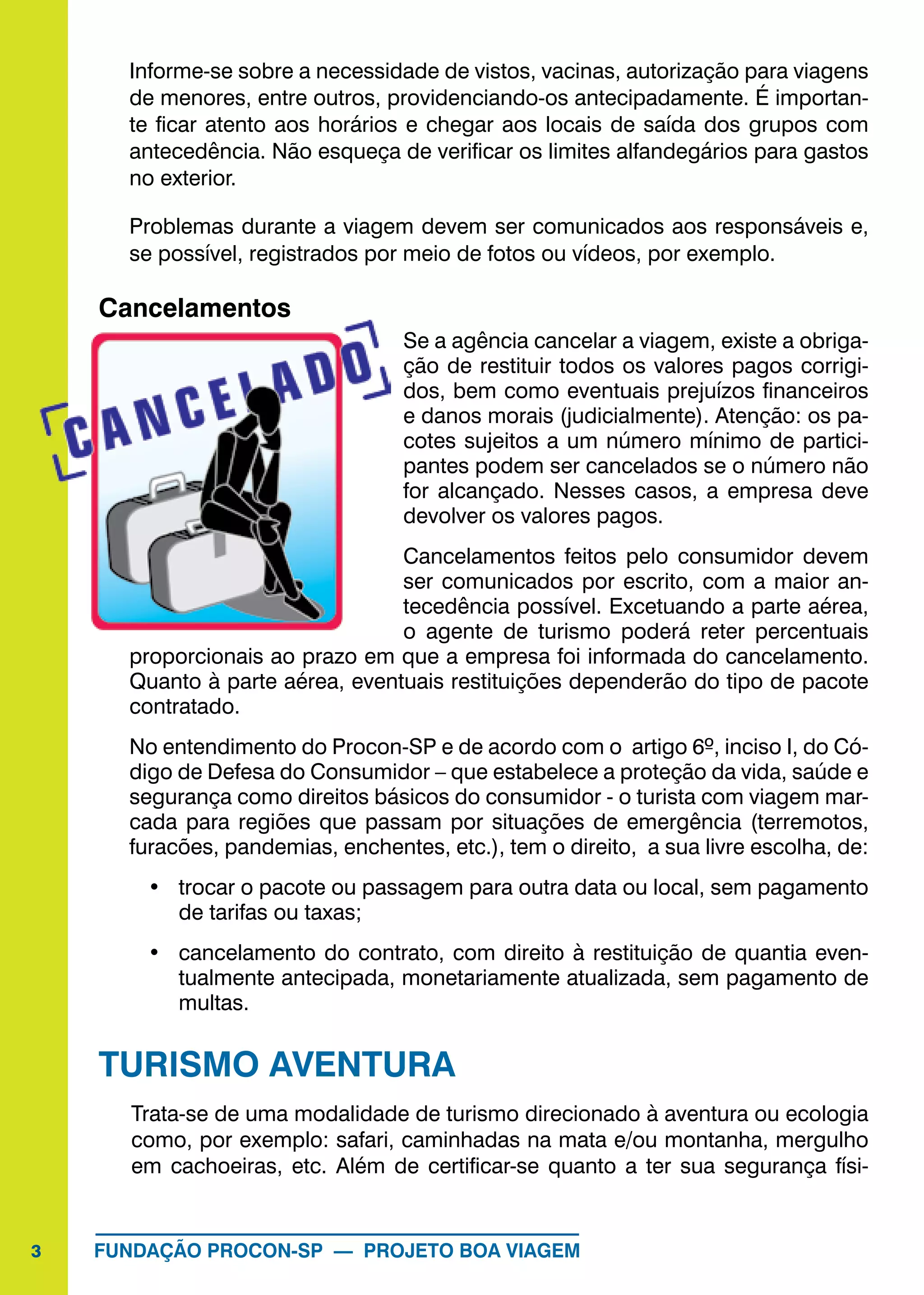 3 FUNDAÇÃO PROCON-SP — PROJETO BOA VIAGEM
Informe-se sobre a necessidade de vistos, vacinas, autorização para viagens
de menores, entre outros, providenciando-os antecipadamente. É importan-
te ficar atento aos horários e chegar aos locais de saída dos grupos com
antecedência. Não esqueça de verificar os limites alfandegários para gastos
no exterior.
Problemas durante a viagem devem ser comunicados aos responsáveis e,
se possível, registrados por meio de fotos ou vídeos, por exemplo.
Cancelamentos
Se a agência cancelar a viagem, existe a obriga-
ção de restituir todos os valores pagos corrigi-
dos, bem como eventuais prejuízos financeiros
e danos morais (judicialmente). Atenção: os pa-
cotes sujeitos a um número mínimo de partici-
pantes podem ser cancelados se o número não
for alcançado. Nesses casos, a empresa deve
devolver os valores pagos.
Cancelamentos feitos pelo consumidor devem
ser comunicados por escrito, com a maior an-
tecedência possível. Excetuando a parte aérea,
o agente de turismo poderá reter percentuais
proporcionais ao prazo em que a empresa foi informada do cancelamento.
Quanto à parte aérea, eventuais restituições dependerão do tipo de pacote
contratado.
No entendimento do Procon-SP e de acordo com o artigo 6º, inciso I, do Có-
digo de Defesa do Consumidor – que estabelece a proteção da vida, saúde e
segurança como direitos básicos do consumidor - o turista com viagem mar-
cada para regiões que passam por situações de emergência (terremotos,
furacões, pandemias, enchentes, etc.), tem o direito, a sua livre escolha, de:
•	 trocar o pacote ou passagem para outra data ou local, sem pagamento
de tarifas ou taxas;
•	 cancelamento do contrato, com direito à restituição de quantia even-
tualmente antecipada, monetariamente atualizada, sem pagamento de
multas.
TURISMO AVENTURA
Trata-se de uma modalidade de turismo direcionado à aventura ou ecologia
como, por exemplo: safari, caminhadas na mata e/ou montanha, mergulho
em cachoeiras, etc. Além de certificar-se quanto a ter sua segurança físi-
 