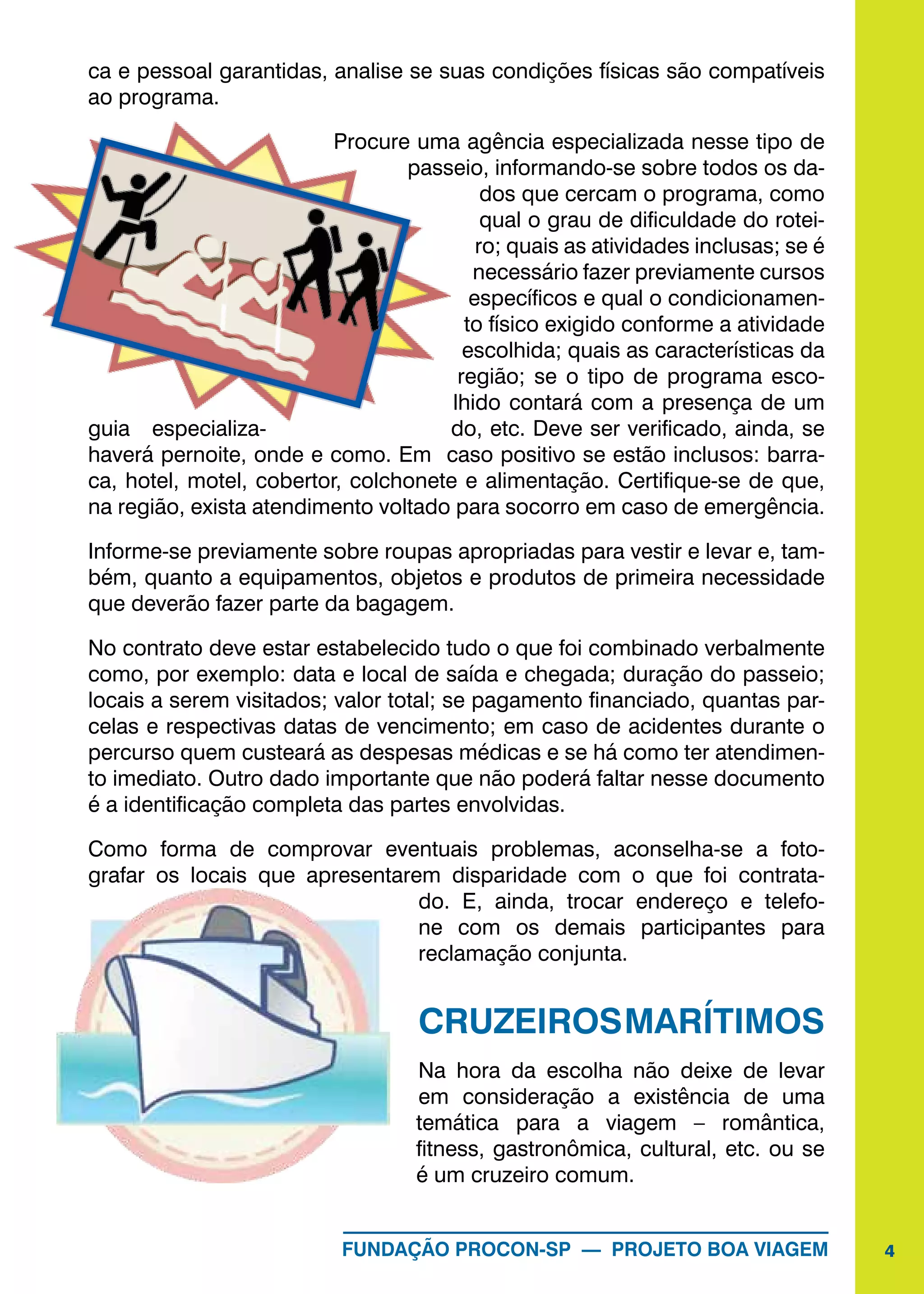 4FUNDAÇÃO PROCON-SP — PROJETO BOA VIAGEM
ca e pessoal garantidas, analise se suas condições físicas são compatíveis
ao programa.
Procure uma agência especializada nesse tipo de
passeio, informando-se sobre todos os da-
dos que cercam o programa, como
qual o grau de dificuldade do rotei-
ro; quais as atividades inclusas; se é
necessário fazer previamente cursos
específicos e qual o condicionamen-
to físico exigido conforme a atividade
escolhida; quais as características da
região; se o tipo de programa esco-
lhido contará com a presença de um
guia especializa- do, etc. Deve ser verificado, ainda, se
haverá pernoite, onde e como. Em caso positivo se estão inclusos: barra-
ca, hotel, motel, cobertor, colchonete e alimentação. Certifique-se de que,
na região, exista atendimento voltado para socorro em caso de emergência.
Informe-se previamente sobre roupas apropriadas para vestir e levar e, tam-
bém, quanto a equipamentos, objetos e produtos de primeira necessidade
que deverão fazer parte da bagagem.
No contrato deve estar estabelecido tudo o que foi combinado verbalmente
como, por exemplo: data e local de saída e chegada; duração do passeio;
locais a serem visitados; valor total; se pagamento financiado, quantas par-
celas e respectivas datas de vencimento; em caso de acidentes durante o
percurso quem custeará as despesas médicas e se há como ter atendimen-
to imediato. Outro dado importante que não poderá faltar nesse documento
é a identificação completa das partes envolvidas.
Como forma de comprovar eventuais problemas, aconselha-se a foto-
grafar os locais que apresentarem disparidade com o que foi contrata-
do. E, ainda, trocar endereço e telefo-
ne com os demais participantes para
reclamação conjunta.
CRUZEIROSMARÍTIMOS
Na hora da escolha não deixe de levar
em consideração a existência de uma
temática para a viagem – romântica,
fitness, gastronômica, cultural, etc. ou se
é um cruzeiro comum.
 