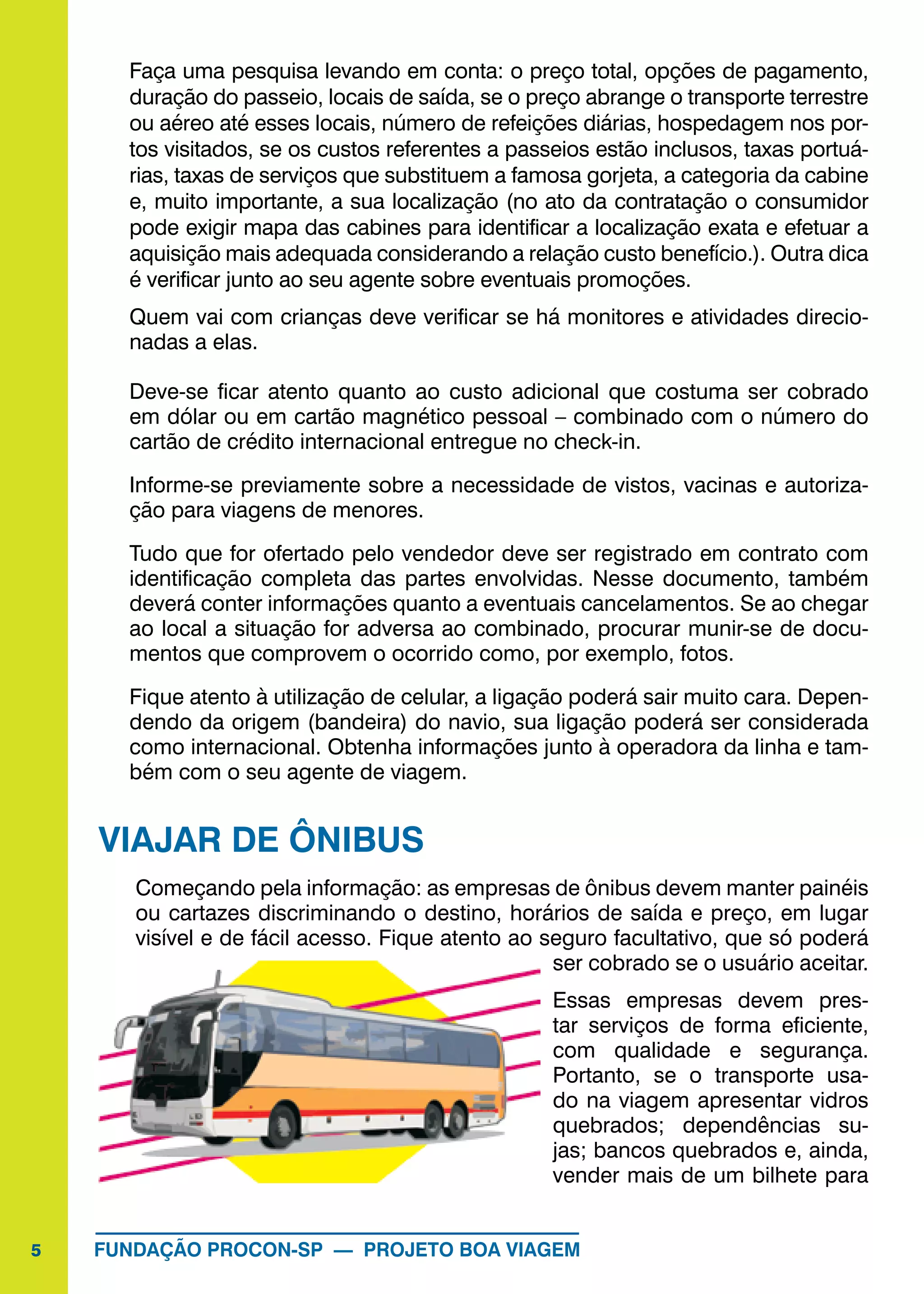 5 FUNDAÇÃO PROCON-SP — PROJETO BOA VIAGEM
Faça uma pesquisa levando em conta: o preço total, opções de pagamento,
duração do passeio, locais de saída, se o preço abrange o transporte terrestre
ou aéreo até esses locais, número de refeições diárias, hospedagem nos por-
tos visitados, se os custos referentes a passeios estão inclusos, taxas portuá-
rias, taxas de serviços que substituem a famosa gorjeta, a categoria da cabine
e, muito importante, a sua localização (no ato da contratação o consumidor
pode exigir mapa das cabines para identificar a localização exata e efetuar a
aquisição mais adequada considerando a relação custo benefício.). Outra dica
é verificar junto ao seu agente sobre eventuais promoções.
Quem vai com crianças deve verificar se há monitores e atividades direcio-
nadas a elas.
Deve-se ficar atento quanto ao custo adicional que costuma ser cobrado
em dólar ou em cartão magnético pessoal – combinado com o número do
cartão de crédito internacional entregue no check-in.
Informe-se previamente sobre a necessidade de vistos, vacinas e autoriza-
ção para viagens de menores.
Tudo que for ofertado pelo vendedor deve ser registrado em contrato com
identificação completa das partes envolvidas. Nesse documento, também
deverá conter informações quanto a eventuais cancelamentos. Se ao chegar
ao local a situação for adversa ao combinado, procurar munir-se de docu-
mentos que comprovem o ocorrido como, por exemplo, fotos.
Fique atento à utilização de celular, a ligação poderá sair muito cara. Depen-
dendo da origem (bandeira) do navio, sua ligação poderá ser considerada
como internacional. Obtenha informações junto à operadora da linha e tam-
bém com o seu agente de viagem.
VIAJAR DE ÔNIBUS
Começando pela informação: as empresas de ônibus devem manter painéis
ou cartazes discriminando o destino, horários de saída e preço, em lugar
visível e de fácil acesso. Fique atento ao seguro facultativo, que só poderá
ser cobrado se o usuário aceitar.
Essas empresas devem pres-
tar serviços de forma eficiente,
com qualidade e segurança.
Portanto, se o transporte usa-
do na viagem apresentar vidros
quebrados; dependências su-
jas; bancos quebrados e, ainda,
vender mais de um bilhete para
 