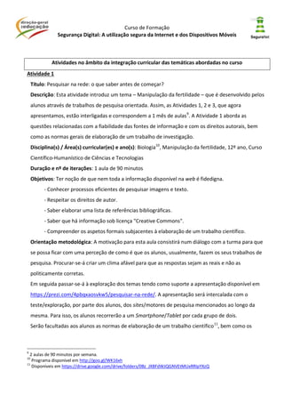 Curso de Formação
Segurança Digital: A utilização segura da Internet e dos Dispositivos Móveis
Atividades no âmbito da integração curricular das temáticas abordadas no curso
Atividade 1
Título: Pesquisar na rede: o que saber antes de começar?
Descrição: Esta atividade introduz um tema – Manipulação da fertilidade – que é desenvolvido pelos
alunos através de trabalhos de pesquisa orientada. Assim, as Atividades 1, 2 e 3, que agora
apresentamos, estão interligadas e correspondem a 1 mês de aulas9
. A Atividade 1 aborda as
questões relacionadas com a fiabilidade das fontes de informação e com os direitos autorais, bem
como as normas gerais de elaboração de um trabalho de investigação.
Disciplina(s) / Área(s) curricular(es) e ano(s): Biologia10
, Manipulação da fertilidade, 12º ano, Curso
Científico-Humanístico de Ciências e Tecnologias
Duração e nº de iterações: 1 aula de 90 minutos
Objetivos: Ter noção de que nem toda a informação disponível na web é fidedigna.
- Conhecer processos eficientes de pesquisar imagens e texto.
- Respeitar os direitos de autor.
- Saber elaborar uma lista de referências bibliográficas.
- Saber que há informação sob licença "Creative Commons".
- Compreender os aspetos formais subjacentes à elaboração de um trabalho científico.
Orientação metodológica: A motivação para esta aula consistirá num diálogo com a turma para que
se possa ficar com uma perceção de como é que os alunos, usualmente, fazem os seus trabalhos de
pesquisa. Procurar-se-á criar um clima afável para que as respostas sejam as reais e não as
politicamente corretas.
Em seguida passar-se-á à exploração dos temas tendo como suporte a apresentação disponível em
https://prezi.com/4pbqxaosvkw5/pesquisar-na-rede/. A apresentação será intercalada com o
teste/exploração, por parte dos alunos, dos sites/motores de pesquisa mencionados ao longo da
mesma. Para isso, os alunos recorrerão a um Smartphone/Tablet por cada grupo de dois.
Serão facultadas aos alunos as normas de elaboração de um trabalho científico11
, bem como os
9
2 aulas de 90 minutos por semana.
10
Programa disponível em http://goo.gl/WK16xh
11
Disponíveis em https://drive.google.com/drive/folders/0Bz_JXBFdWJQGNVEtMUxRRlpYXzQ
 
