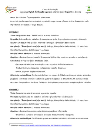 Curso de Formação
Segurança Digital: A utilização segura da Internet e dos Dispositivos Móveis
temas dos trabalhos12
com as devidas orientações.
A concluir, os alunos serão convidados, no seio do grupo-turma, a fazer a síntese dos aspetos mais
importantes abordados ao longo da aula.
Atividade 2
Título: Pesquisar na rede… vamos colocar as mãos na massa!
Descrição: Orientação dos trabalhos de pesquisa que serão desenvolvidos em grupo e dos quais
resultará um documento que será impresso e entregue à professora da disciplina.
Disciplina(s) / Área(s) curricular(es) e ano(s): Biologia, Manipulação da fertilidade, 12º ano, Curso
Científico-Humanístico de Ciências e Tecnologias
Duração e nº de iterações: 5 aulas de 90 minutos
Objetivos: - Desenvolver um trabalho de pesquisa bibliográfica tendo em atenção as questões de
fiabilidade e de respeito pelos direitos de autor.
- Ser capaz de selecionar informação e de a organizar de forma adequada.
- Produzir instrumentos para a realização de trabalho de campo.
- Tratar, organizar e apresentar dados.
Orientação metodológica: Os alunos trabalham em grupos de 3/4 elementos e o professor apoiará os
grupos no sentido de orientar o trabalho e ajudar a ultrapassar as dificuldades. Os alunos poderão
recorrer a computadores portáteis, Tablets ou Smartphones para pesquisa e organização do trabalho.
Atividade 3
Título: Pesquisar na rede: é tempo de apresentar e avaliar
Descrição: Apresentação dos trabalhos perante o grupo turma e sua discussão.
Disciplina(s) / Área(s) curricular(es) e ano(s): Biologia, Manipulação da fertilidade, 12º ano, Curso
Científico-Humanístico de Ciências e Tecnologias
Duração e nº de iterações: 2 aulas de 90 minutos
Objetivos: - Desenvolver competências de comunicação da informação.
- Envolver os alunos no processo de avaliação do seu trabalho e dos pares.
Orientação metodológica: Os diferentes grupos apresentam o trabalho utilizando os recursos que
12
Disponíveis em https://drive.google.com/drive/folders/0Bz_JXBFdWJQGNVEtMUxRRlpYXzQ
 
