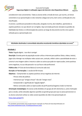 Curso de Formação
Segurança Digital: A utilização segura da Internet e dos Dispositivos Móveis
considerarem mais convenientes. Todos os alunos terão a missão de tecer, por escrito, um breve
comentário à sua apresentação e à dos restantes colegas da turma, bem como a atribuição de uma
classificação.
A concluir, a professora procederá à discussão, alargada à turma, dos trabalhos, apontando os
aspetos positivos e os que devem ser corrigidos. Aqui será dada particular atenção às questões da
fiabilidade das fontes e à referenciação dos autores ao longo do documento escrito e do suporte
utilizado para a apresentação oral.
Atividades destinadas à comunidade educativa envolvendo temáticas abordadas no curso13
Atividade 1
Título: Pegada digital… isso não é comigo!
Descrição: Grande parte da população escolar utiliza a Internet para publicar (fotos, vídeos, textos),
jogar e/ou interagir nas múltiplas redes sociais sem, contudo, refletir sobre a possibilidade de estar a
construir uma imagem sobre si mesmo e sobre os outros que pode ter repercussões, tanto positivas
como negativas, na sua vida pessoal e na sua futura vida profissional.
Público-alvo: 3º Ciclo do Ensino Básico (1 turma de cada vez)
Duração e nº de iterações: 1 sessão de 90 minutos
Objetivos: - Compreender os aspetos positivos versus negativos da Internet.
- Pensar antes de publicar.
- Interiorizar que “amigos virtuais” não são “amigos reais”.
- Compreender o significado de “pegada digital”.
- Retirar conclusões sobre as repercussões do perfil positivo/negativo criado na Internet.
Orientação metodológica: Os alunos serão divididos em grupos de 4/5 elementos e, como motivação
para a sessão, serão colocadas algumas questões ao grande grupo para que se possa percecionar se
os alunos costumam utilizar as redes sociais (questões do slide 2 da apresentação em
https://goo.gl/jJg277).
13
As atividades apresentadas nesta secção tiveram inspiração nos Planos de Aula disponibilizados em
http://www.webwewant.eu/pt_PT/web/guest/lessons-plans
 