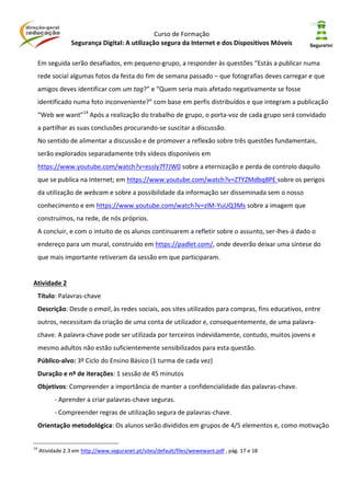Curso de Formação
Segurança Digital: A utilização segura da Internet e dos Dispositivos Móveis
Em seguida serão desafiados, em pequeno-grupo, a responder às questões “Estás a publicar numa
rede social algumas fotos da festa do fim de semana passado – que fotografias deves carregar e que
amigos deves identificar com um tag?” e “Quem seria mais afetado negativamente se fosse
identificado numa foto inconveniente?” com base em perfis distribuídos e que integram a publicação
“Web we want”14
Após a realização do trabalho de grupo, o porta-voz de cada grupo será convidado
a partilhar as suas conclusões procurando-se suscitar a discussão.
No sentido de alimentar a discussão e de promover a reflexão sobre três questões fundamentais,
serão explorados separadamente três vídeos disponíveis em
https://www.youtube.com/watch?v=essly7f7JW0 sobre a eternização e perda de controlo daquilo
que se publica na Internet; em https://www.youtube.com/watch?v=ZTYZMdbq8PE sobre os perigos
da utilização de webcam e sobre a possibilidade da informação ser disseminada sem o nosso
conhecimento e em https://www.youtube.com/watch?v=zlM-YuUQ3Ms sobre a imagem que
construímos, na rede, de nós próprios.
A concluir, e com o intuito de os alunos continuarem a refletir sobre o assunto, ser-lhes-á dado o
endereço para um mural, construído em https://padlet.com/, onde deverão deixar uma síntese do
que mais importante retiveram da sessão em que participaram.
Atividade 2
Título: Palavras-chave
Descrição: Desde o email, às redes sociais, aos sites utilizados para compras, fins educativos, entre
outros, necessitam da criação de uma conta de utilizador e, consequentemente, de uma palavra-
chave. A palavra-chave pode ser utilizada por terceiros indevidamente, contudo, muitos jovens e
mesmo adultos não estão suficientemente sensibilizados para esta questão.
Público-alvo: 3º Ciclo do Ensino Básico (1 turma de cada vez)
Duração e nº de iterações: 1 sessão de 45 minutos
Objetivos: Compreender a importância de manter a confidencialidade das palavras-chave.
- Aprender a criar palavras-chave seguras.
- Compreender regras de utilização segura de palavras-chave.
Orientação metodológica: Os alunos serão divididos em grupos de 4/5 elementos e, como motivação
14
Atividade 2.3 em http://www.seguranet.pt/sites/default/files/wewewant.pdf , pág. 17 e 18
 