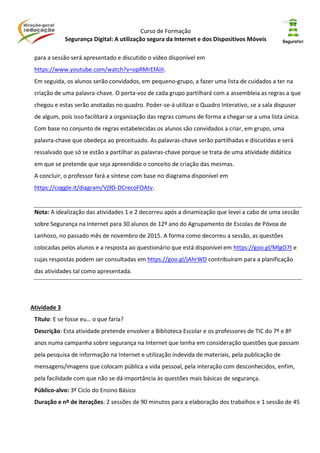 Curso de Formação
Segurança Digital: A utilização segura da Internet e dos Dispositivos Móveis
para a sessão será apresentado e discutido o vídeo disponível em
https://www.youtube.com/watch?v=opRMrEfAIiI.
Em seguida, os alunos serão convidados, em pequeno-grupo, a fazer uma lista de cuidados a ter na
criação de uma palavra-chave. O porta-voz de cada grupo partilhará com a assembleia as regras a que
chegou e estas serão anotadas no quadro. Poder-se-á utilizar o Quadro Interativo, se a sala dispuser
de algum, pois isso facilitará a organização das regras comuns de forma a chegar-se a uma lista única.
Com base no conjunto de regras estabelecidas os alunos são convidados a criar, em grupo, uma
palavra-chave que obedeça ao preceituado. As palavras-chave serão partilhadas e discutidas e será
ressalvado que só se estão a partilhar as palavras-chave porque se trata de uma atividade didática
em que se pretende que seja apreendido o conceito de criação das mesmas.
A concluir, o professor fará a síntese com base no diagrama disponível em
https://coggle.it/diagram/Vj9D-DCrecoFOAtv.
Nota: A idealização das atividades 1 e 2 decorreu após a dinamização que levei a cabo de uma sessão
sobre Segurança na Internet para 30 alunos de 12º ano do Agrupamento de Escolas de Póvoa de
Lanhoso, no passado mês de novembro de 2015. A forma como decorreu a sessão, as questões
colocadas pelos alunos e a resposta ao questionário que está disponível em https://goo.gl/MlgO7t e
cujas respostas podem ser consultadas em https://goo.gl/jAhrWD contribuíram para a planificação
das atividades tal como apresentada.
Atividade 3
Título: E se fosse eu… o que faria?
Descrição: Esta atividade pretende envolver a Biblioteca Escolar e os professores de TIC do 7º e 8º
anos numa campanha sobre segurança na Internet que tenha em consideração questões que passam
pela pesquisa de informação na Internet e utilização indevida de materiais, pela publicação de
mensagens/imagens que colocam pública a vida pessoal, pela interação com desconhecidos, enfim,
pela facilidade com que não se dá importância às questões mais básicas de segurança.
Público-alvo: 3º Ciclo do Ensino Básico
Duração e nº de iterações: 2 sessões de 90 minutos para a elaboração dos trabalhos e 1 sessão de 45
 