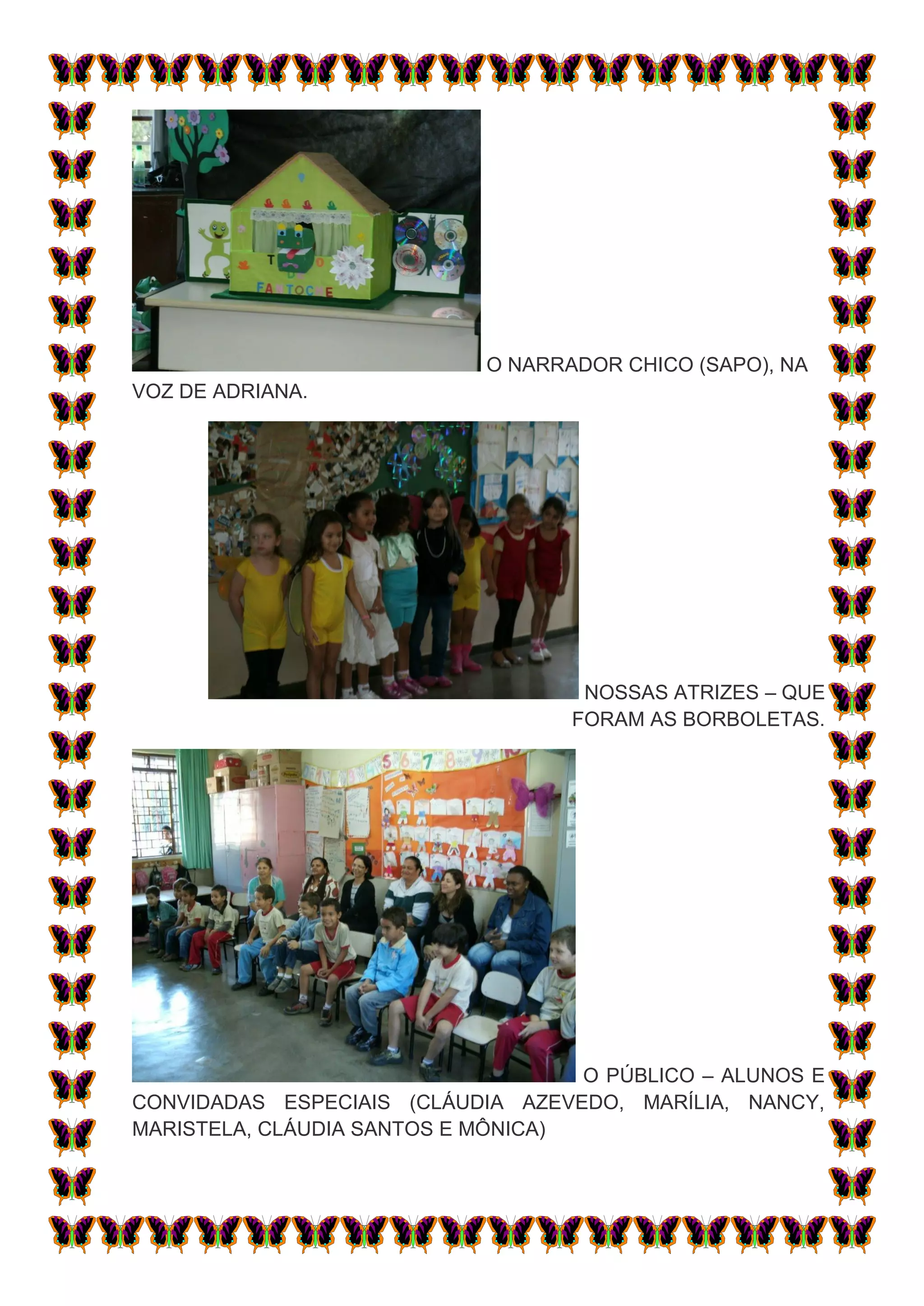 O NARRADOR CHICO (SAPO), NA
VOZ DE ADRIANA.




                                    NOSSAS ATRIZES – QUE
                                   FORAM AS BORBOLETAS.




                                    O PÚBLICO – ALUNOS E
CONVIDADAS ESPECIAIS (CLÁUDIA AZEVEDO, MARÍLIA, NANCY,
MARISTELA, CLÁUDIA SANTOS E MÔNICA)
 