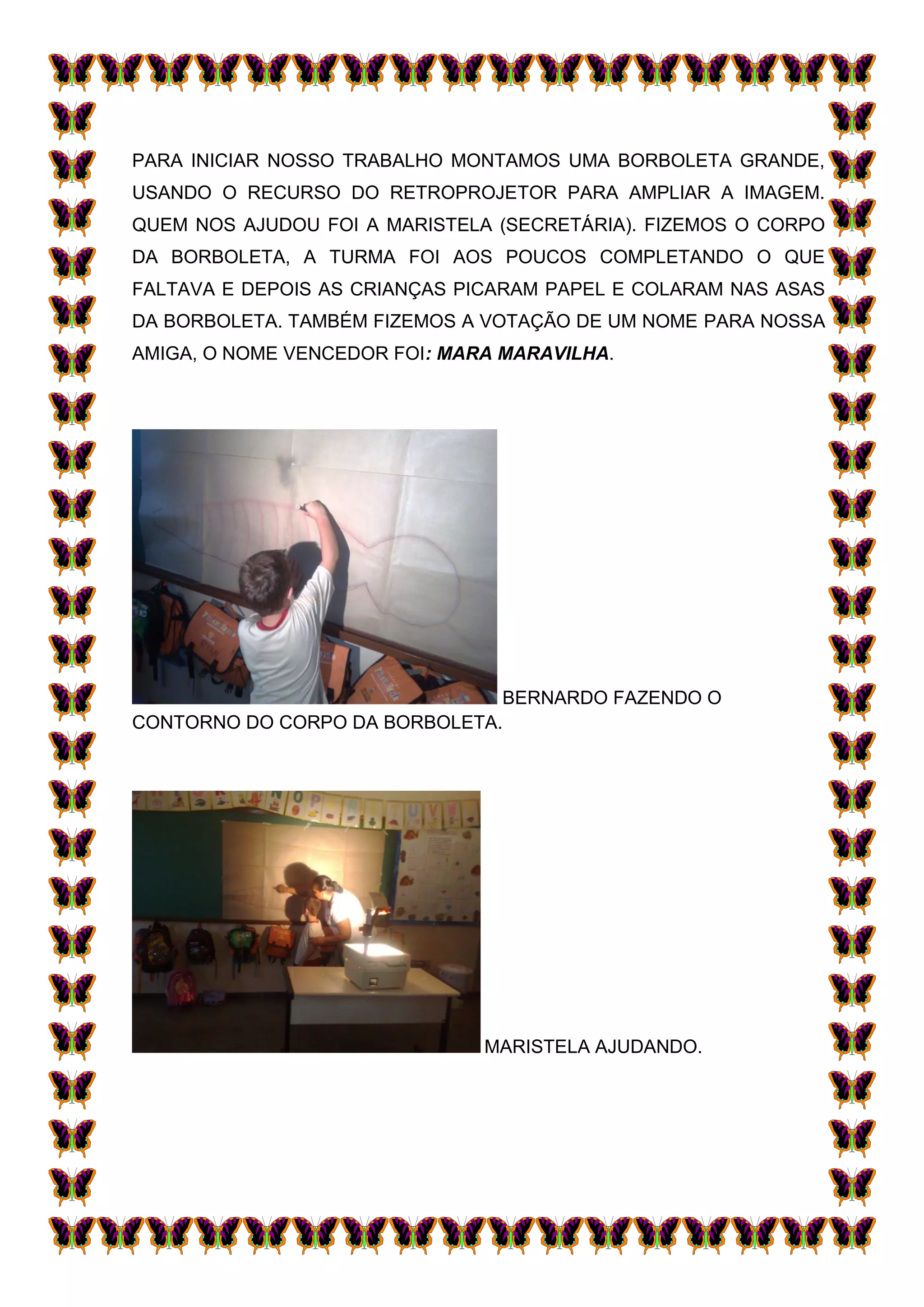 PARA INICIAR NOSSO TRABALHO MONTAMOS UMA BORBOLETA GRANDE,
USANDO O RECURSO DO RETROPROJETOR PARA AMPLIAR A IMAGEM.
QUEM NOS AJUDOU FOI A MARISTELA (SECRETÁRIA). FIZEMOS O CORPO
DA BORBOLETA, A TURMA FOI AOS POUCOS COMPLETANDO O QUE
FALTAVA E DEPOIS AS CRIANÇAS PICARAM PAPEL E COLARAM NAS ASAS
DA BORBOLETA. TAMBÉM FIZEMOS A VOTAÇÃO DE UM NOME PARA NOSSA
AMIGA, O NOME VENCEDOR FOI: MARA MARAVILHA.




                               BERNARDO FAZENDO O
CONTORNO DO CORPO DA BORBOLETA.




                               MARISTELA AJUDANDO.
 