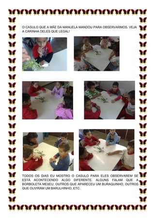 O CASULO QUE A MÃE DA MANUELA MANDOU PARA OBSERVARMOS. VEJA
A CARINHA DELES QUE LEGAL!




TODOS OS DIAS EU MOSTRO O CASULO PARA ELES OBSERVAREM SE
ESTÁ ACONTECENDO ALGO DIFERENTE. ALGUNS FALAM QUE A
BORBOLETA MEXEU, OUTROS QUE APARECEU UM BURAQUINHO, OUTROS
QUE OUVIRAM UM BARULHINHO, ETC.
 