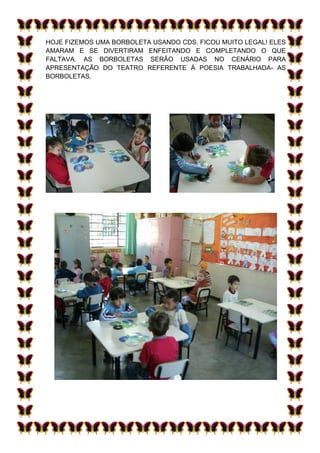HOJE FIZEMOS UMA BORBOLETA USANDO CDS. FICOU MUITO LEGAL! ELES
AMARAM E SE DIVERTIRAM ENFEITANDO E COMPLETANDO O QUE
FALTAVA. AS BORBOLETAS SERÃO USADAS NO CENÁRIO PARA
APRESENTAÇÃO DO TEATRO REFERENTE À POESIA TRABALHADA- AS
BORBOLETAS.
 