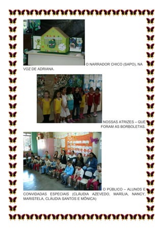 O NARRADOR CHICO (SAPO), NA
VOZ DE ADRIANA.




                                    NOSSAS ATRIZES – QUE
                                   FORAM AS BORBOLETAS.




                                    O PÚBLICO – ALUNOS E
CONVIDADAS ESPECIAIS (CLÁUDIA AZEVEDO, MARÍLIA, NANCY,
MARISTELA, CLÁUDIA SANTOS E MÔNICA)
 