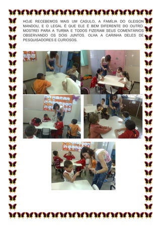 HOJE RECEBEMOS MAIS UM CASULO, A FAMÍLIA DO GLEISON
MANDOU, E O LEGAL É QUE ELE É BEM DIFERENTE DO OUTRO.
MOSTREI PARA A TURMA E TODOS FIZERAM SEUS COMENTÁRIOS
OBSERVANDO OS DOIS JUNTOS. OLHA A CARINHA DELES DE
PESQUISADORES E CURIOSOS.
 