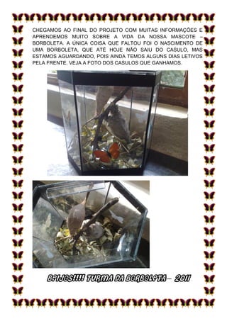 CHEGAMOS AO FINAL DO PROJETO COM MUITAS INFORMAÇÕES E
APRENDEMOS MUITO SOBRE A VIDA DA NOSSA MASCOTE –
BORBOLETA. A ÚNICA COISA QUE FALTOU FOI O NASCIMENTO DE
UMA BORBOLETA, QUE ATÉ HOJE NÃO SAIU DO CASULO, MAS
ESTAMOS AGUARDANDO, POIS AINDA TEMOS ALGUNS DIAS LETIVOS
PELA FRENTE. VEJA A FOTO DOS CASULOS QUE GANHAMOS.




    BEIJOS!!!! TURMA DA BORBOLETA – 2011
 