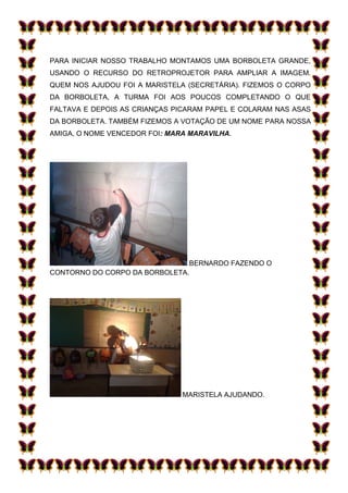 PARA INICIAR NOSSO TRABALHO MONTAMOS UMA BORBOLETA GRANDE,
USANDO O RECURSO DO RETROPROJETOR PARA AMPLIAR A IMAGEM.
QUEM NOS AJUDOU FOI A MARISTELA (SECRETÁRIA). FIZEMOS O CORPO
DA BORBOLETA, A TURMA FOI AOS POUCOS COMPLETANDO O QUE
FALTAVA E DEPOIS AS CRIANÇAS PICARAM PAPEL E COLARAM NAS ASAS
DA BORBOLETA. TAMBÉM FIZEMOS A VOTAÇÃO DE UM NOME PARA NOSSA
AMIGA, O NOME VENCEDOR FOI: MARA MARAVILHA.




                               BERNARDO FAZENDO O
CONTORNO DO CORPO DA BORBOLETA.




                               MARISTELA AJUDANDO.
 