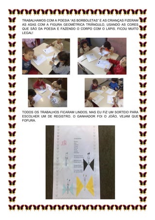 TRABALHAMOS COM A POESIA “AS BORBOLETAS” E AS CRIANÇAS FIZERAM
AS ASAS COM A FIGURA GEOMÉTRICA TRIÂNGULO, USANDO AS CORES
QUE SÃO DA POESIA E FAZENDO O CORPO COM O LÁPIS. FICOU MUITO
LEGAL!




TODOS OS TRABALHOS FICARAM LINDOS, MAS EU FIZ UM SORTEIO PARA
ESCOLHER UM DE REGISTRO. O GANHADOR FOI O JOÃO, VEJAM QUE
FOFURA.
 