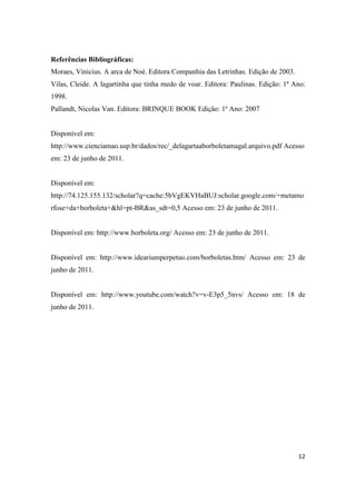 Referências Bibliográficas:
Moraes, Vinicius. A arca de Noé. Editora Companhia das Letrinhas. Edição de 2003.
Vilas, Cleide. A lagartinha que tinha medo de voar. Editora: Paulinas. Edição: 1ª Ano:
1998.
Pallandt, Nicolas Van. Editora: BRINQUE BOOK Edição: 1ª Ano: 2007


Disponível em:
http://www.cienciamao.usp.br/dados/rec/_delagartaaborboletamagal.arquivo.pdf Acesso
em: 23 de junho de 2011.


Disponível em:
http://74.125.155.132/scholar?q=cache:5bVgEKVHaBUJ:scholar.google.com/+metamo
rfose+da+borboleta+&hl=pt-BR&as_sdt=0,5 Acesso em: 23 de junho de 2011.


Disponível em: http://www.borboleta.org/ Acesso em: 23 de junho de 2011.


Disponível em: http://www.ideariumperpetuo.com/borboletas.htm/ Acesso em: 23 de
junho de 2011.


Disponível em: http://www.youtube.com/watch?v=v-E3p5_5nvs/ Acesso em: 18 de
junho de 2011.




                                                                                    12
 