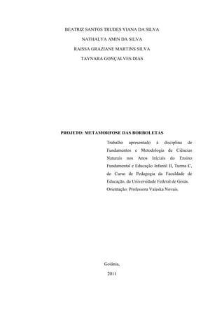 BEATRIZ SANTOS TRUDES VIANA DA SILVA

       NATHALYA AMIN DA SILVA

    RAISSA GRAZIANE MARTINS SILVA

       TAYNARA GONÇALVES DIAS




PROJETO: METAMORFOSE DAS BORBOLETAS

                 Trabalho    apresentado     à    disciplina   de
                 Fundamentos e Metodologia de Ciências
                 Naturais   nos   Anos     Iniciais   do   Ensino
                 Fundamental e Educação Infantil II, Turma C,
                 do Curso de Pedagogia da Faculdade de
                 Educação, da Universidade Federal de Goiás.
                 Orientação: Professora Valeska Novais.




                Goiânia,

                 2011

                                                                2
 