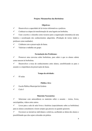 Projeto: Metamorfose das Borboletas


                                        Objetivos:
      Desenvolver a capacidade de ler textos informativos e poéticos.
      Conhecer as etapas de transformação de uma lagarta em borboleta.
      Usar a escrita e o desenho como recursos para a organização sistemática de uma
história e socialização dos conhecimentos adquiridos. (Produção de textos tendo o
professor como mediador).
      Colaborar com a preservação da fauna.
      Valorizar o trabalho em grupo.


                             Formulação dos Problemas:
      Promover uma conversa sobre borboletas, para saber o que os alunos sabem
como nascem às borboletas.
      Desenvolver a troca de conhecimentos entre alunos, sensibilizando–os para o
assunto e a importância da preservação da fauna.


                                 Tempo da atividade:
      05 aulas


                                      Público Alvo:
      Escola Pública Municipal de Goiânia
      Ciclo I


                                Materiais Necessários:
      Selecionar com antecedência os materiais sobre o assunto – textos, livros,
enciclopédias, vídeos entre outros.
      Levar para a sala de aula livros e histórias (especialmente sobre as borboletas)
para os alunos consultarem e lerem sempre que preciso ou quando quiserem.
      Favorecer as iniciativas individuais e coletivas, acolhendo as ideias dos alunos e
possibilitando que elas sejam colocadas em prática.
                                                                                       4
 