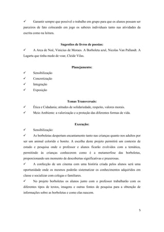       Garantir sempre que possível o trabalho em grupo para que os alunos possam ser
parceiros de fato colocando em jogo os saberes individuais tanto nas atividades da
escrita como na leitura.


                            Sugestões de livros de poesias:
      A Arca de Noé, Vinicius de Moraes. A Borboleta azul, Nicolas Van Pallandt. A
Lagarta que tinha medo de voar, Cleide Vilas.


                                     Planejamento:
      Sensibilização
      Concretização
      Integração
      Exposição


                                 Temas Transversais:
      Ética e Cidadania; atitudes de solidariedade, respeito, valores morais.
      Meio Ambiente: a valorização e a proteção das diferentes formas de vida.


                                       Execução:
      Sensibilização:
      As borboletas despertam encantamento tanto nas crianças quanto nos adultos por
ser um animal colorido e bonito. A escolha deste projeto permitirá um contexto de
estudo e pesquisa onde o professor e alunos ficarão evolvidos com a temática,
permitindo às crianças conhecerem como é a metamorfose das borboletas,
proporcionando um momento de descobertas significativas e prazerosas.
      A confecção de um cinema com uma história criada pelos alunos será uma
oportunidade onde os mesmos poderão sistematizar os conhecimentos adquiridos em
classe e socializar com colegas e familiares.
      No projeto borboletas os alunos junto com o professor trabalharão com os
diferentes tipos de textos, imagens e outras fontes de pesquisa para a obtenção de
informações sobre as borboletas e como elas nascem.




                                                                                   5
 