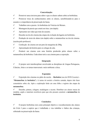 Concretização:
      Promover uma conversa para saber o que os alunos sabem sobre as borboletas.
      Promover troca de conhecimentos entre os alunos, sensibilizando-os para o
assunto e a importância da preservação da fauna.
      Trabalhar com a poesia: As borboletas de Vinicius de Moraes.
      Montagem da poesia que estará em tiras. (em dupla).
      Apresentar um vídeo que trate do assunto.
      Desenho na tira do cinema das etapas da evolução da lagarta em borboleta.
      Produção do texto do aluno (em dupla) sobre a metamorfose na tira do cinema.
(escrita pelo professor).
      Confecção do cinema em um pote de margarina de 200g.
      Apresentação da história para os colegas da sala.
      Produzir um cinema com uma história produzida pelos alunos sobre a
metamorfose da borboleta. Cada aluno terá o seu cinema para a exposição.


                                      Integração:
      O projeto será interdisciplinar envolvendo as disciplinas de Língua Portuguesa,
Ciências, Artes e os temas transversais: meio ambiente e ética.


                                      Exposição:
      Exposição dos cinemas no pátio da escola. – Borboleta (uso do DVD Cocoricó -
“Metamorfose da borboleta”). A turma irá assistir a história cantada, depois irão fazer
comentários sobre ela. Após a exploração farão em uma folha o registro das etapas da
metamorfose.
      Desenho, pintura, colagem, modelagem e recorte. Distribuir aos alunos massa de
modelar, argila e materiais recicláveis para que eles possam construir a metamorfose da
borboleta.



                                      Conclusões:
      O projeto borboletas tem como principal objetivo o reconhecimento dos alunos
do Ciclo I para a espécie que é trabalhada e visa trabalhar o lúdico das crianças,
sobretudo na preservação da fauna.



                                                                                     6
 