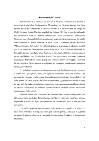 Fundamentação Teórica

       Este trabalho é o resultado de estudos e pesquisas desenvolvidos durante o
transcorrer da disciplina Fundamentos e Metodologia de Ciências Naturais nos Anos
Iniciais do Ensino Fundamental e Educação Infantil II, a pesquisa feita em campo no
CMEI Cristiano Emídio Martins, na cidade de Goiânia-GO. Este projeto foi elaborado
em consonância com os ditames estabelecidos pelos Referenciais Curriculares
Nacionais para a Educação Infantil, relacionados ao eixo temático Natureza e Sociedade
especificamente ao bloco temático Os Seres Vivos. O presente projeto intitulado
“Metamorfose das Borboletas” foi elaborado para que as crianças da educação infantil
que se encontram na faixa etária de quatro a seis anos, Ciclo I, da Rede Municipal de
Educação, possam reconhecer como funciona o ciclo das borboletas e sua importância
para o equilíbrio da vida de animais e plantas. Para atender estas pretensões propomos
um conjunto de atividades lúdicas que levarão os alunos a fazer observações, confrontar
ideias e registrar fatos e eventos relacionados ao misterioso mundo desses pequenos
animais, as borboletas.
       As borboletas constituem um importante grupo da família dos insetos e pertence
à ordem dos Lepidópteros, termo que significa literalmente “asas em escamas”. As
escamas são coloridas e sobrepostas, formando desenhos intricados de rara beleza. As
cores podem ser fortes, suaves, metálicas ou iridescentes (Que reflete ou mostra as cores
do arco-íris), formadas por diferentes pigmentos e microtexturas que, devido aos efeitos
de refração e difração da luz incidente, conferem nuances das mais variadas tonalidades
nas asas desse lindo animal.
       Como os insetos, têm o esqueleto por fora do corpo, chamado exoesqueleto, que
não apenas forma a estrutura de suporte, mas também revestem todo o corpo do animal,
impedindo a perda de água, protegendo-as da desidratação total e das pressões
ambientais.
       Nas regiões tropicais, encontramos o maior número de espécies e as maiores e
mais belas borboletas e mariposas, visto que o clima quente, a umidade e a grande
variedade de plantas oferecem a elas condições ambientais favoráveis e alimento em
abundância.



                                                                                       7
 
