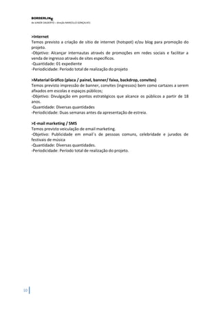 BORDERLIN 
E 
de JUNIOR DALBERTO – direção MARCELLO GONÇALVES 
10 
>Internet Temos previsto a criação de sítio de internet (hotspot) e/ou blog para promoção do projeto. -Objetivo: Alcançar internautas através de promoções em redes sociais e facilitar a venda de ingresso através de sites específicos. -Quantidade: 01 expediente -Periodicidade: Período total de realização do projeto >Material Gráfico (placa / painel, banner/ faixa, backdrop, convites) Temos previsto impressão de banner, convites (ingressos) bem como cartazes a serem afixados em escolas e espaços públicos; -Objetivo: Divulgação em pontos estratégicos que alcance os públicos a partir de 18 anos. -Quantidade: Diversas quantidades -Periodicidade: Duas semanas antes da apresentação de estreia. >E-mail marketing / SMS Temos previsto veiculação de email marketing. -Objetivo: Publicidade em email´s de pessoas comuns, celebridade e jurados de festivais de música -Quantidade: Diversas quantidades. -Periodicidade: Período total de realização do projeto.  