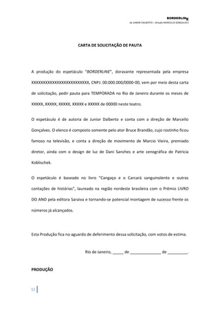 BORDERLIN 
E 
de JUNIOR DALBERTO – direção MARCELLO GONÇALVES 
11 
CARTA DE SOLICITAÇÃO DE PAUTA A produção do espetáculo “BORDERLINE”, doravante representada pela empresa XXXXXXXXXXXXXXXXXXXXXXXXX, CNPJ: 00.000.000/0000-00, vem por meio desta carta de solicitação, pedir pauta para TEMPORADA no Rio de Janeiro durante os meses de XXXXX, XXXXX, XXXXX, XXXXX e XXXXX de 00000 neste teatro. O espetáculo é de autoria de Junior Dalberto e conta com a direção de Marcello Gonçalves. O elenco é composto somente pelo ator Bruce Brandão, cujo rostinho ficou famoso na televisão, e conta a direção de movimento de Marcio Vieira, premiado diretor, ainda com o design de luz de Dani Sanches e arte cenográfica de Patricia Koblischek. O espetáculo é baseado no livro “Cangaço e o Carcará sanguinolento e outras contações de histórias”, laureado na região nordeste brasileira com o Prêmio LIVRO DO ANO pela editora Saraiva e tornando-se potencial montagem de sucesso frente os números já alcançados. Esta Produção fica no aguardo de deferimento dessa solicitação, com votos de estima. Rio de Janeiro, _____ de ______________ de _________. PRODUÇÃO  
