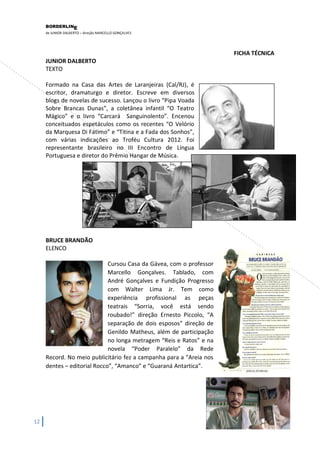 BORDERLIN 
E 
de JUNIOR DALBERTO – direção MARCELLO GONÇALVES 
12 
FICHA TÉCNICA JUNIOR DALBERTO TEXTO 
Formado na Casa das Artes de Laranjeiras (Cal/RJ), é escritor, dramaturgo e diretor. Escreve em diversos blogs de novelas de sucesso. Lançou o livro “Pipa Voada Sobre Brancas Dunas”, a coletânea infantil “O Teatro Mágico” e o livro “Carcará Sanguinolento”. Encenou conceituados espetáculos como os recentes “O Velório da Marquesa Di Fátimo” e “Titina e a Fada dos Sonhos”, com várias indicações ao Troféu Cultura 2012. Foi representante brasileiro no III Encontro de Língua Portuguesa e diretor do Prêmio Hangar de Música. 
BRUCE BRANDÃO 
ELENCO 
Cursou Casa da Gávea, com o professor Marcello Gonçalves. Tablado, com André Gonçalves e Fundição Progresso com Walter Lima Jr. Tem como experiência profissional as peças teatrais “Sorria, você está sendo roubado!” direção Ernesto Piccolo, “A separação de dois esposos” direção de Genildo Matheus, além de participação no longa metragem “Reis e Ratos” e na novela “Poder Paralelo” da Rede Record. No meio publicitário fez a campanha para a “Areia nos dentes – editorial Rocco”, “Amanco” e “Guaraná Antartica”. 
 
